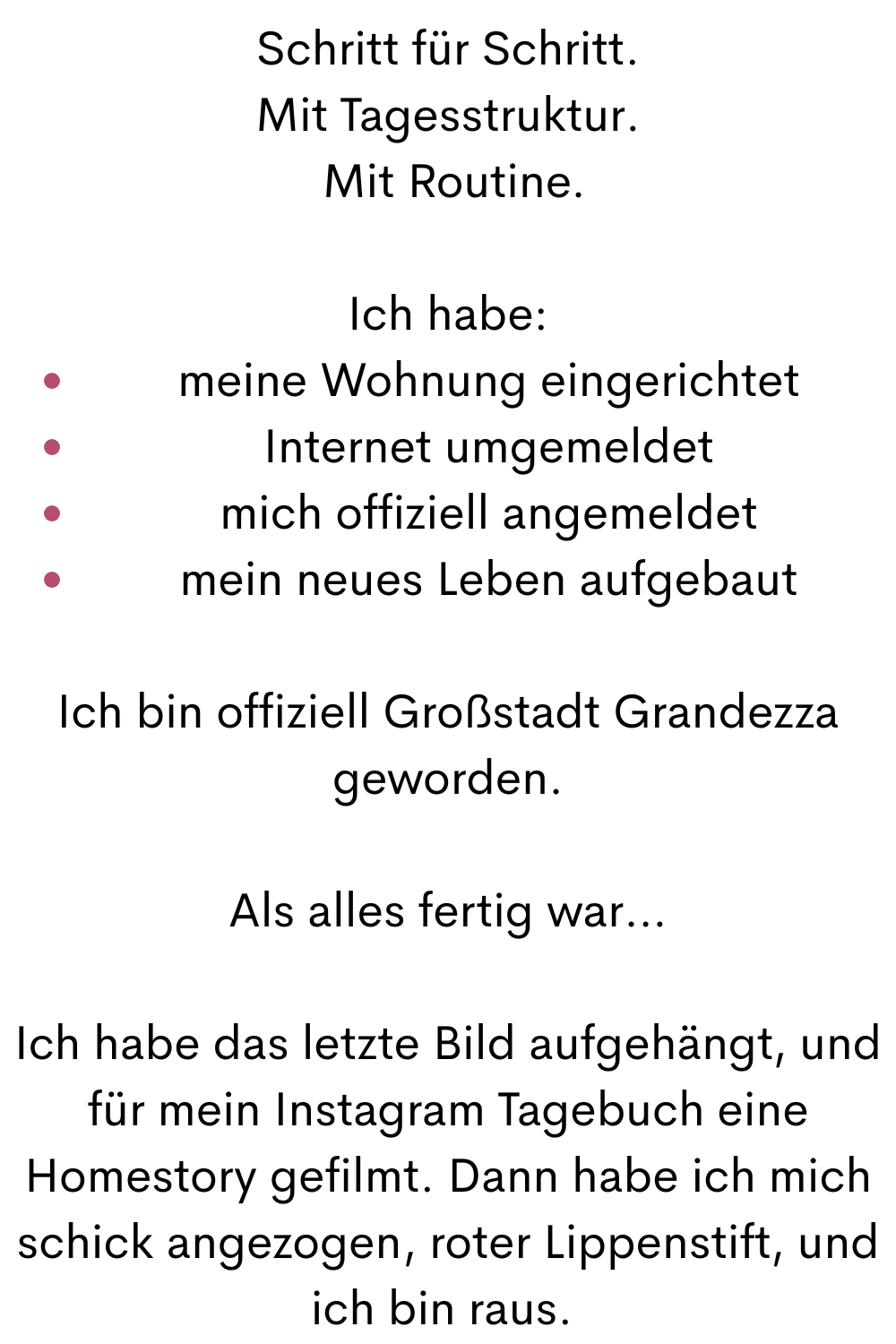 Schritt für Schritt.
Mit Tagesstruktur.
 Mit Routine.
Ich habe:
meine Wohnung eingerichtet
Internet umgemeldet
mich offiziell angemeldet
mein neues Leben aufgebaut
Ich bin offiziell Großstadt Grandezza geworden.
Als alles fertig war…
Ich habe das letzte Bild aufgehängt, und für mein Instagram Tagebuch eine Homestory gefilmt. Dann habe ich mich schick angezogen, roter Lippenstift, und ich bin raus. 
