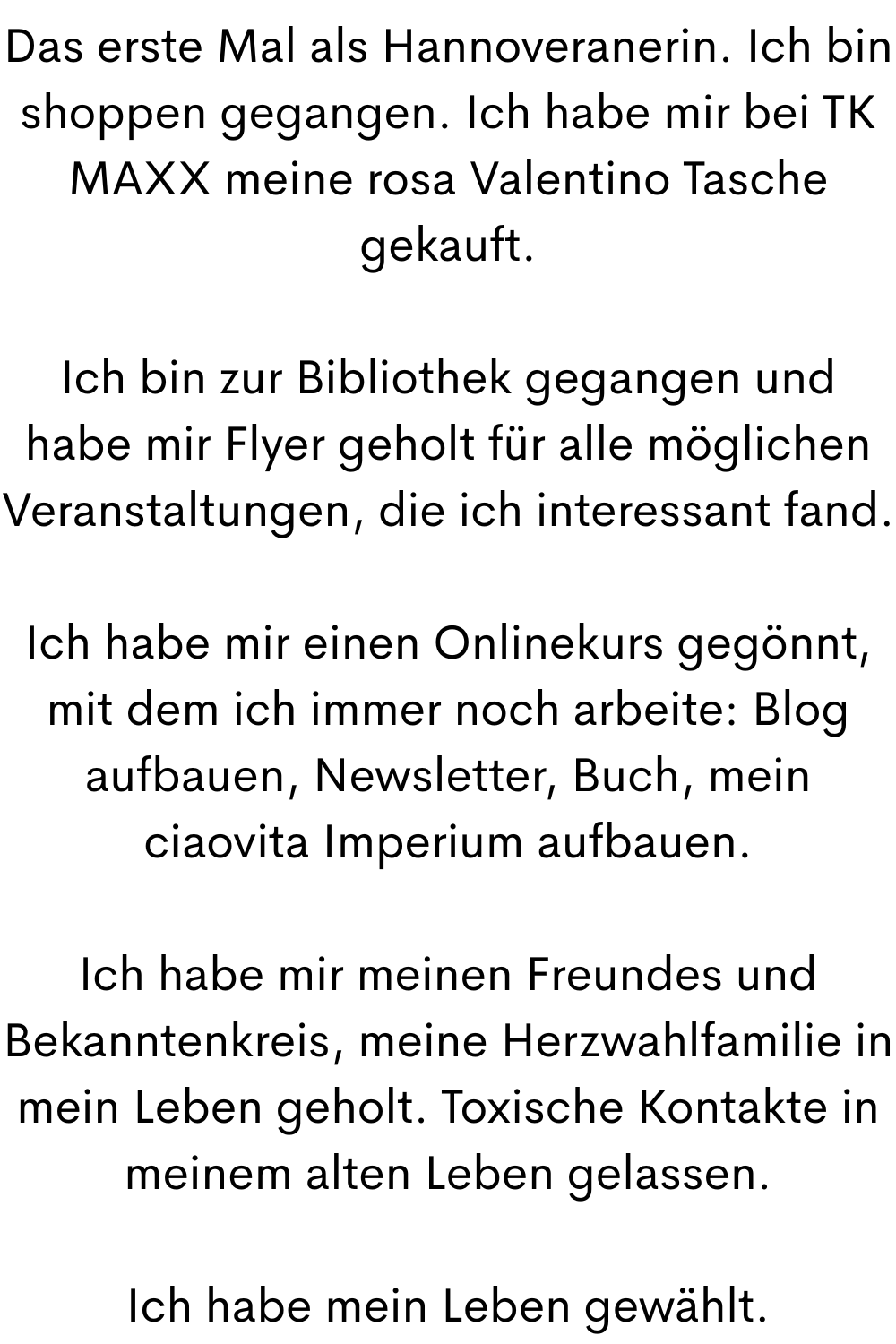 Das erste Mal als Hannoveranerin. Ich bin shoppen gegangen. Ich habe mir bei TK MAXX meine rosa Valentino Tasche gekauft.
Ich bin zur Bibliothek gegangen und habe mir Flyer geholt für alle möglichen Veranstaltungen, die ich interessant fand.
Ich habe mir einen Onlinekurs gegönnt, mit dem ich immer noch arbeite: Blog aufbauen, Newsletter, Buch, mein ciaovita Imperium aufbauen.
Ich habe mir meinen Freundes und Bekanntenkreis, meine Herzwahlfamilie in mein Leben geholt. Toxische Kontakte in meinem alten Leben gelassen.
Ich habe mein Leben gewählt.
