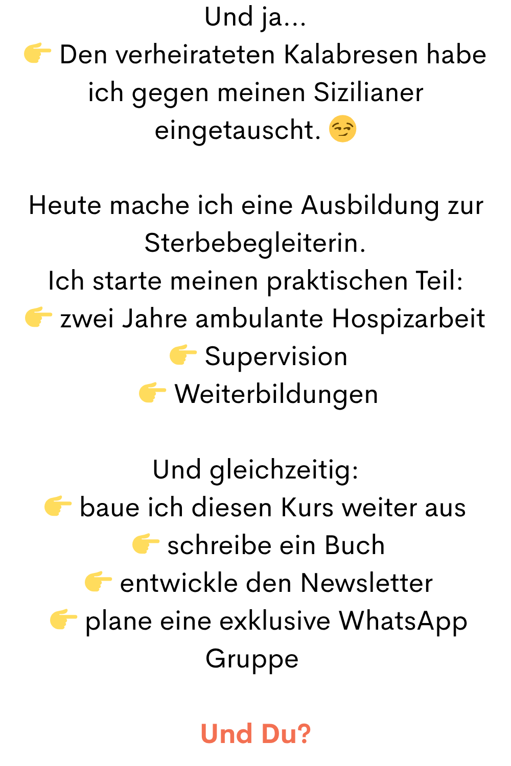 Und ja…
 Den verheirateten Kalabresen habe ich gegen meinen Sizilianer eingetauscht. 
Heute mache ich eine Ausbildung zur Sterbebegleiterin.
Ich starte meinen praktischen Teil:
 zwei Jahre ambulante Hospizarbeit
  Supervision
  Weiterbildungen
Und gleichzeitig:
 baue ich diesen Kurs weiter aus
  schreibe ein Buch
  entwickle den Newsletter
  plane eine exklusive WhatsApp Gruppe 
Und Du?
