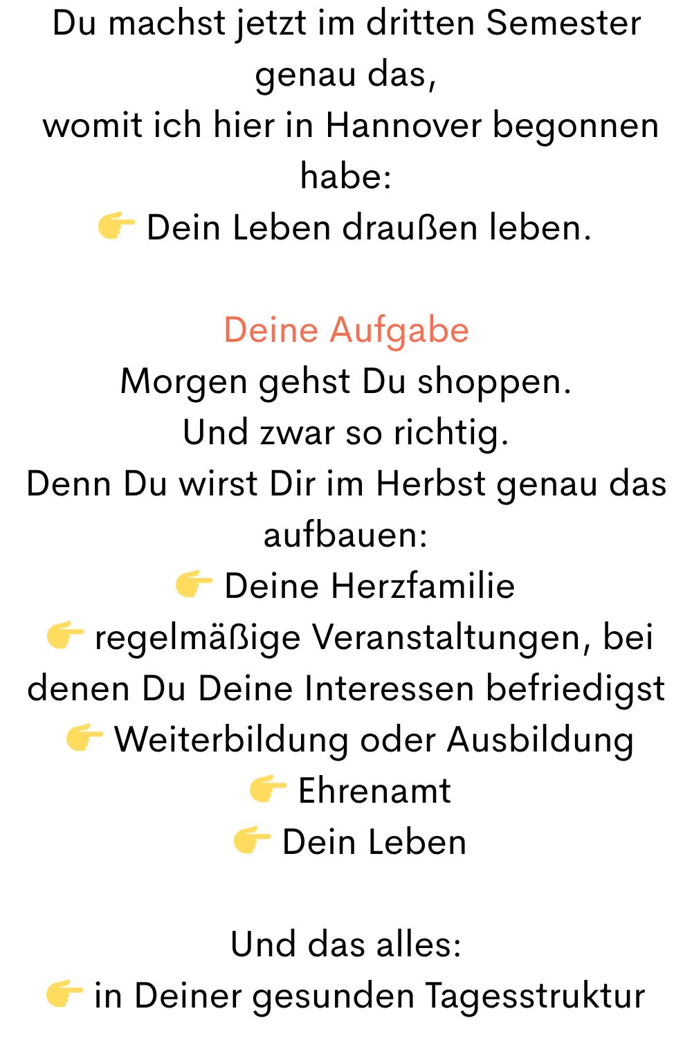 Du machst jetzt im dritten Semester genau das,
 womit ich hier in Hannover begonnen habe:
 Dein Leben draußen leben.
Deine Aufgabe
Morgen gehst Du shoppen.
Und zwar so richtig.
Denn Du wirst Dir im Herbst genau das aufbauen:
 Deine Herzfamilie
  regelmäßige Veranstaltungen, bei denen Du Deine Interessen befriedigst
  Weiterbildung oder Ausbildung
  Ehrenamt
  Dein Leben
Und das alles:
 in Deiner gesunden Tagesstruktur
