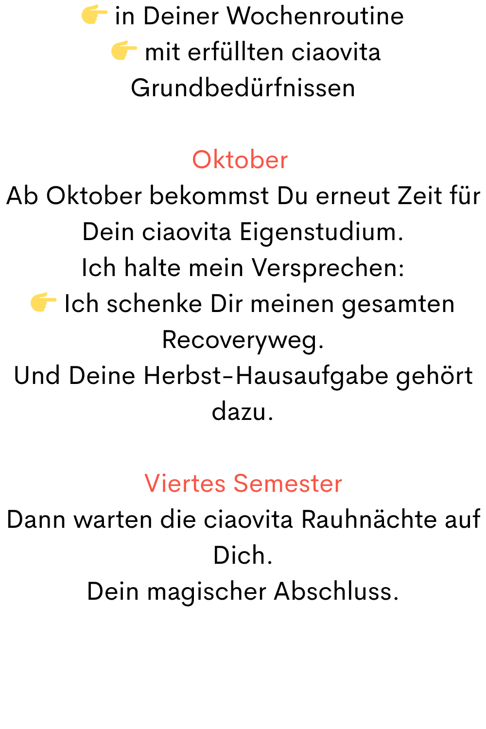  in Deiner Wochenroutine
  mit erfüllten ciaovita Grundbedürfnissen
Oktober 
Ab Oktober bekommst Du erneut Zeit für Dein ciaovita Eigenstudium.
Ich halte mein Versprechen:
 Ich schenke Dir meinen gesamten Recoveryweg.
Und Deine Herbst-Hausaufgabe gehört dazu.
Viertes Semester
Dann warten die ciaovita Rauhnächte auf Dich.
Dein magischer Abschluss.

