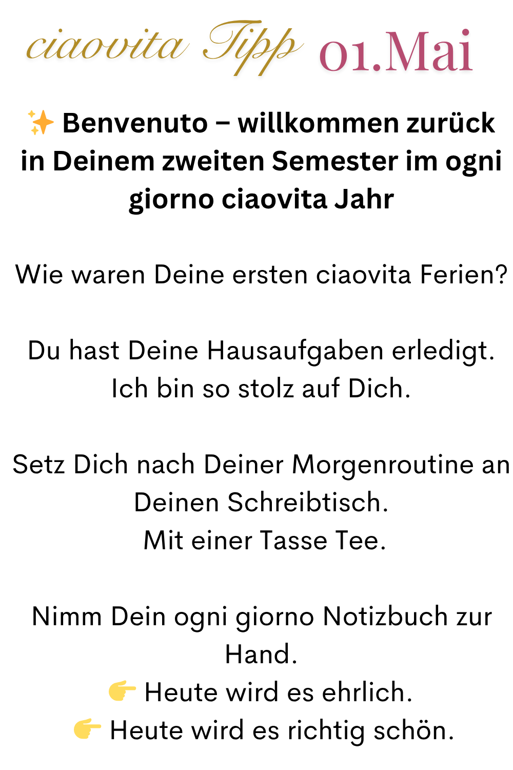 ciaovita Tipp 01.Mai
✨ Benvenuto – willkommen zurück in Deinem zweiten Semester im ogni giorno ciaovita Jahr
Wie waren Deine ersten ciaovita Ferien?
Du hast Deine Hausaufgaben erledigt.
Ich bin so stolz auf Dich.
Setz Dich nach Deiner Morgenroutine an Deinen Schreibtisch.
Mit einer Tasse Tee.
Nimm Dein ogni giorno Notizbuch zur Hand.
Heute wird es ehrlich.
Heute wird es richtig schön.
