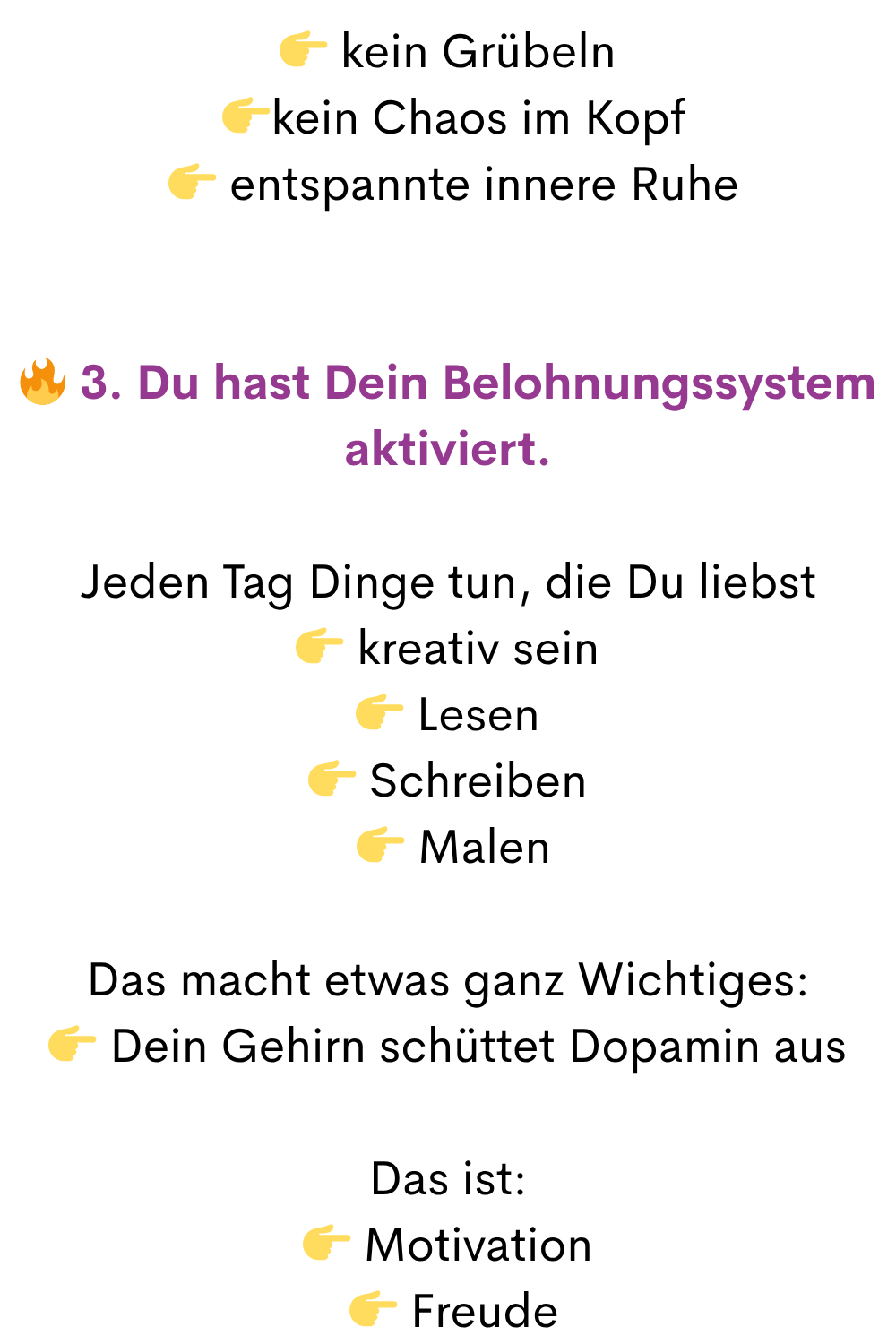 kein Grübeln
kein Chaos im Kopf
entspannte innere Ruhe
3. Du hast Dein Belohnungssystem aktiviert.
Jeden Tag Dinge tun, die Du liebst
kreativ sein
Lesen
Schreiben
Malen
Das macht etwas ganz Wichtiges:
Dein Gehirn schüttet Dopamin aus
Das ist:
Motivation
Freude