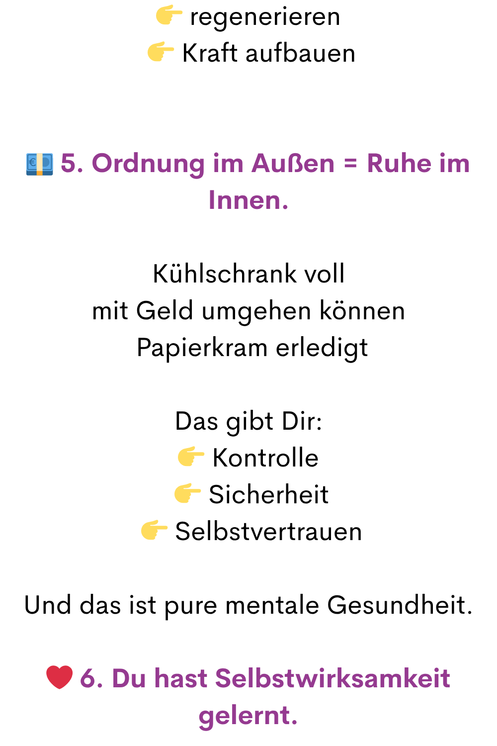 regenerieren
Kraft aufbauen
5. Ordnung im Außen = Ruhe im Innen.
Kühlschrank voll
mit Geld umgehen können
Papierkram erledigt
Das gibt Dir:
Kontrolle
Sicherheit
Selbstvertrauen
Und das ist pure mentale Gesundheit.
❤️ 6. Du hast Selbstwirksamkeit gelernt.