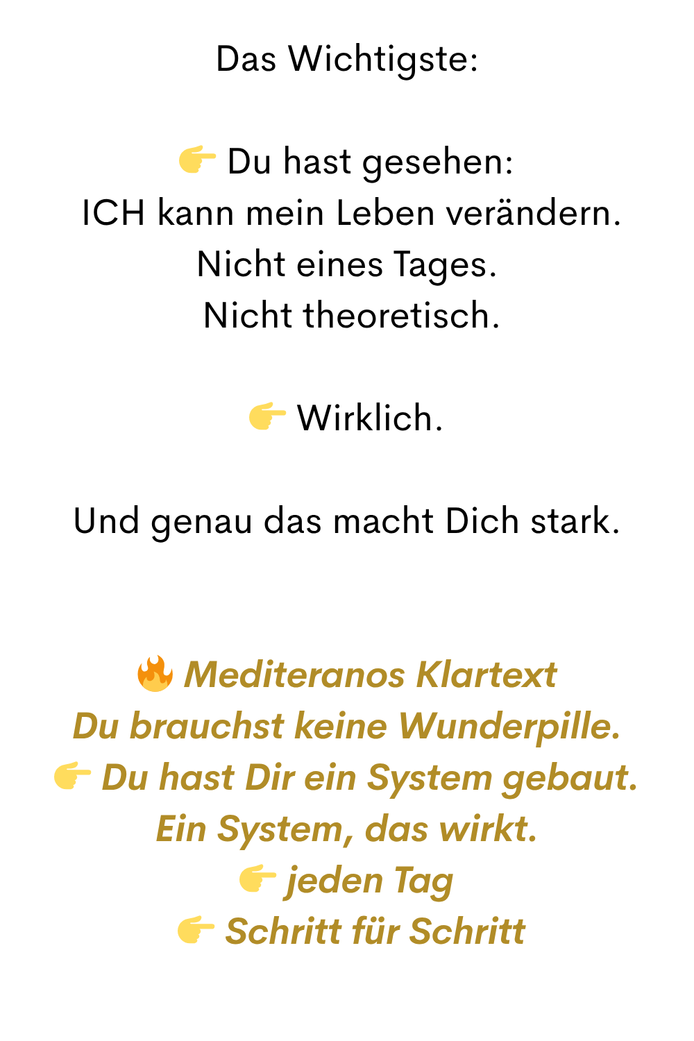 Das Wichtigste:
Du hast gesehen:
ICH kann mein Leben verändern.
Nicht eines Tages.
Nicht theoretisch.
Wirklich.
Und genau das macht Dich stark.
Mediteranos Klartext
Du brauchst keine Wunderpille.
Du hast Dir ein System gebaut.
Ein System, das wirkt.
jeden Tag
Schritt für Schritt