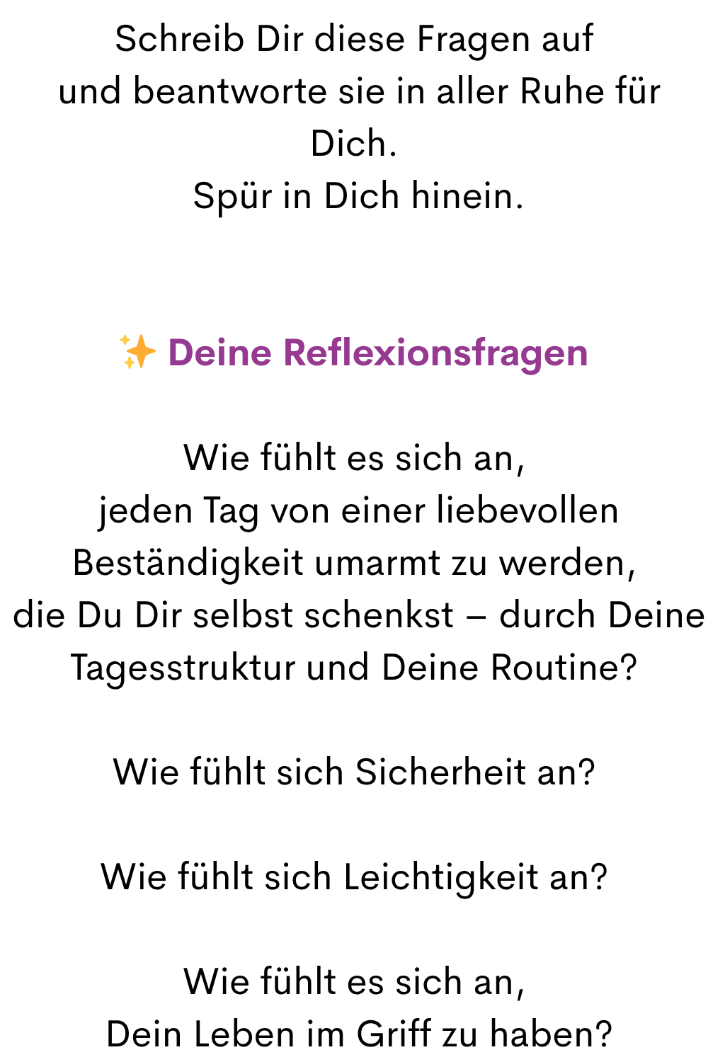 Schreib Dir diese Fragen auf
und beantworte sie in aller Ruhe für Dich.
Spür in Dich hinein.
✨ Deine Reflexionsfragen
Wie fühlt es sich an,
jeden Tag von einer liebevollen Beständigkeit umarmt zu werden,
die Du Dir selbst schenkst – durch Deine Tagesstruktur und Deine Routine?
Wie fühlt sich Sicherheit an?
Wie fühlt sich Leichtigkeit an?
Wie fühlt es sich an,
Dein Leben im Griff zu haben?