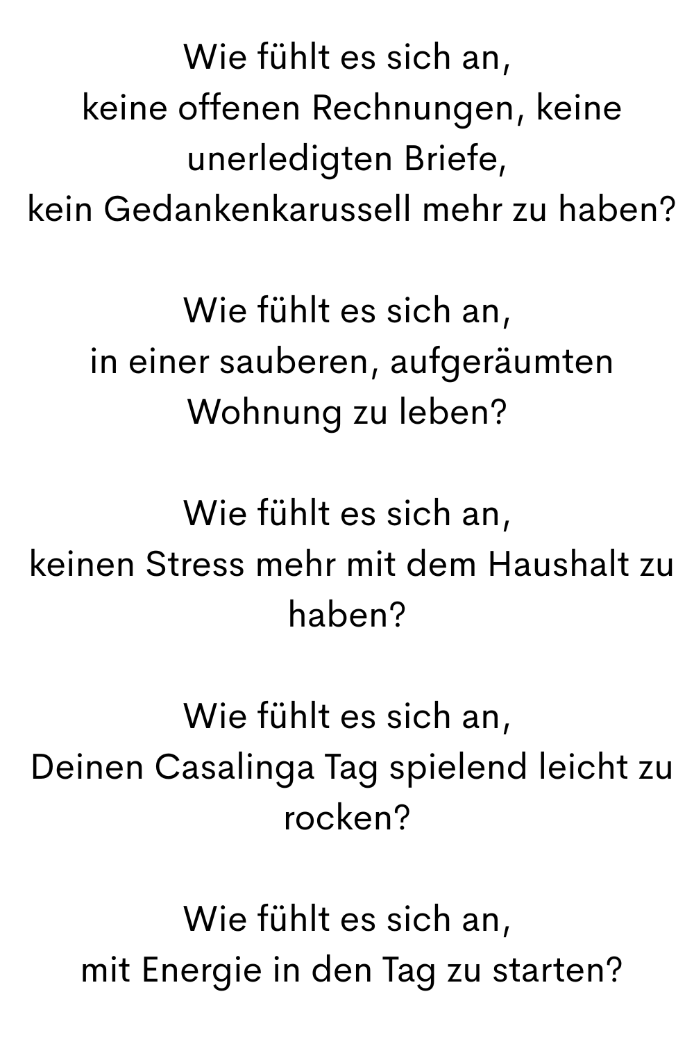 Wie fühlt es sich an,
keine offenen Rechnungen, keine unerledigten Briefe,
kein Gedankenkarussell mehr zu haben?
Wie fühlt es sich an,
in einer sauberen, aufgeräumten Wohnung zu leben?
Wie fühlt es sich an,
keinen Stress mehr mit dem Haushalt zu haben?
Wie fühlt es sich an,
Deinen Casalinga Tag spielend leicht zu rocken?
Wie fühlt es sich an,
mit Energie in den Tag zu starten?
