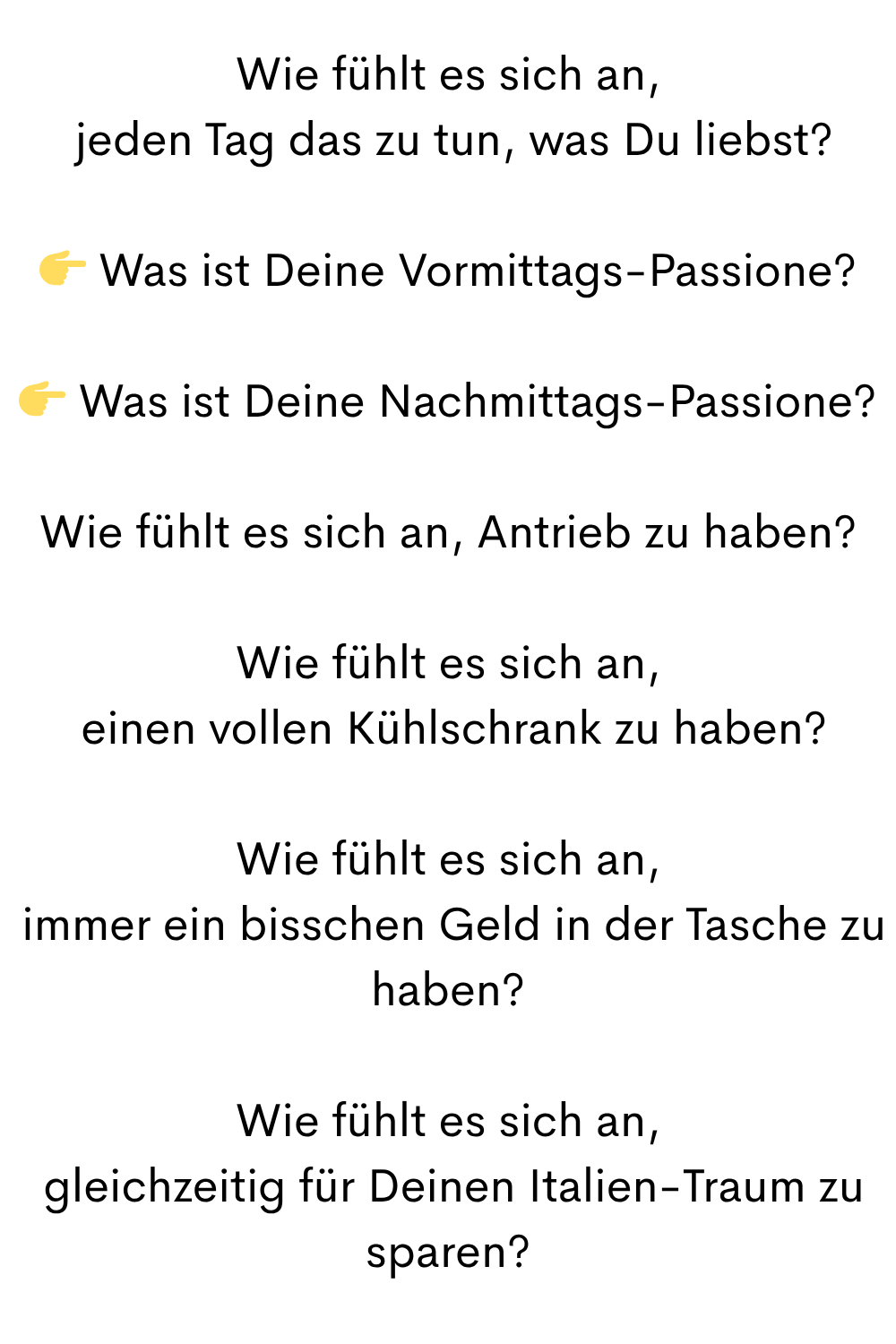 Wie fühlt es sich an,
jeden Tag das zu tun, was Du liebst?
Was ist Deine Vormittags-Passione?
Was ist Deine Nachmittags-Passione?
Wie fühlt es sich an, Antrieb zu haben?
Wie fühlt es sich an,
einen vollen Kühlschrank zu haben?
Wie fühlt es sich an,
immer ein bisschen Geld in der Tasche zu haben?
Wie fühlt es sich an,
gleichzeitig für Deinen Italien-Traum zu sparen?