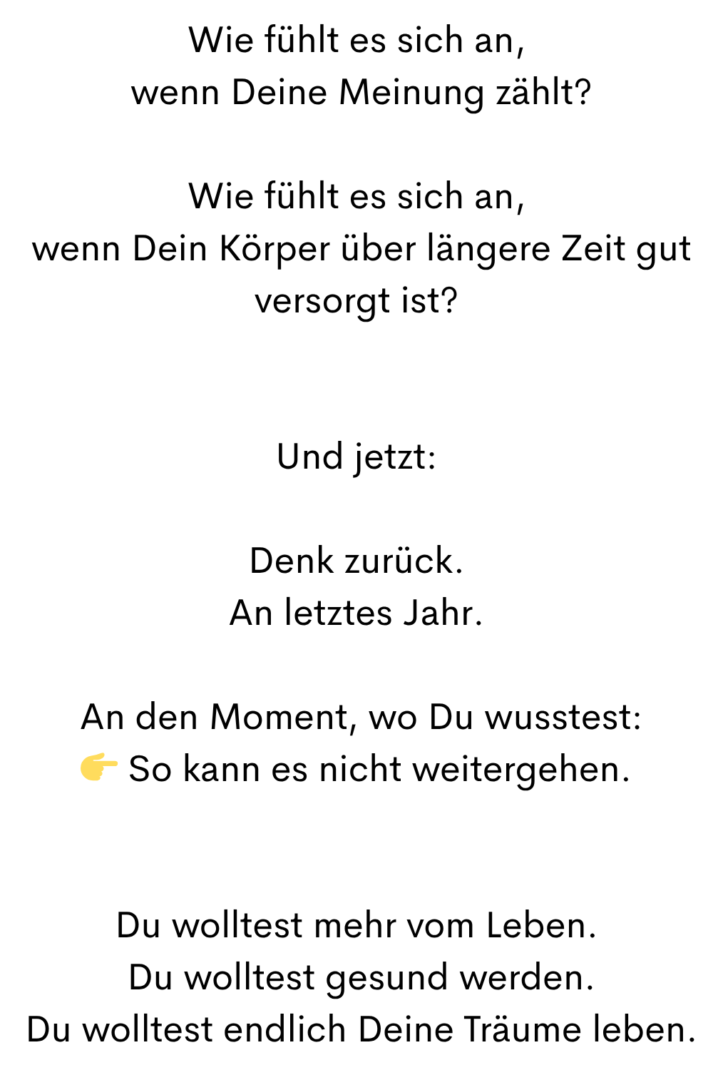 Wie fühlt es sich an,
wenn Deine Meinung zählt?
Wie fühlt es sich an,
wenn Dein Körper über längere Zeit gut versorgt ist?
Und jetzt:
Denk zurück.
An letztes Jahr.
An den Moment, wo Du wusstest:
So kann es nicht weitergehen.
Du wolltest mehr vom Leben.
Du wolltest gesund werden.
Du wolltest endlich Deine Träume leben.