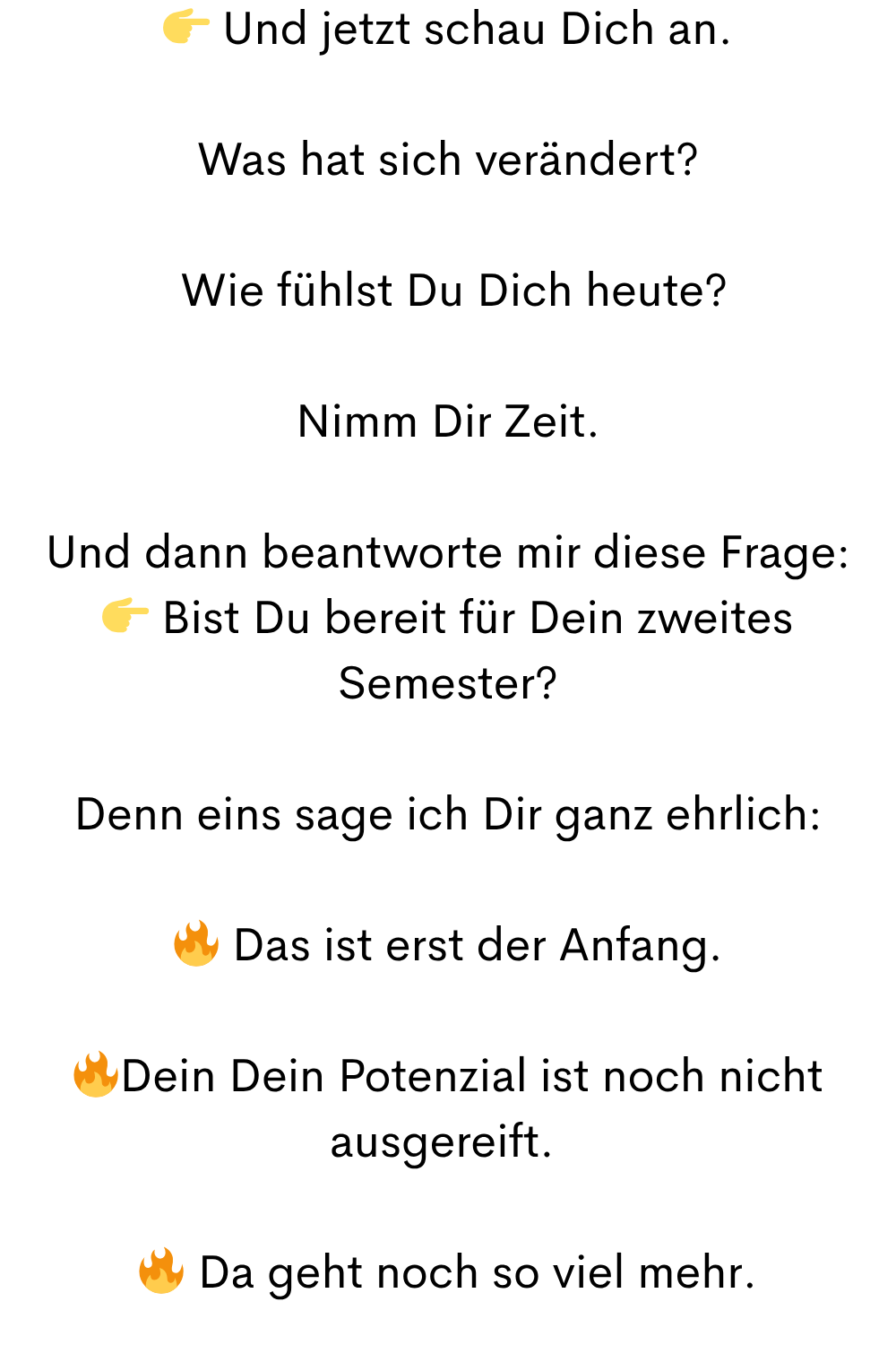 Und jetzt schau Dich an.
Was hat sich verändert?
Wie fühlst Du Dich heute?
Nimm Dir Zeit.
Und dann beantworte mir diese Frage:
Bist Du bereit für Dein zweites Semester?
Denn eins sage ich Dir ganz ehrlich:
Das ist erst der Anfang.
Dein Dein Potenzial ist noch nicht ausgereift.
Da geht noch so viel mehr.