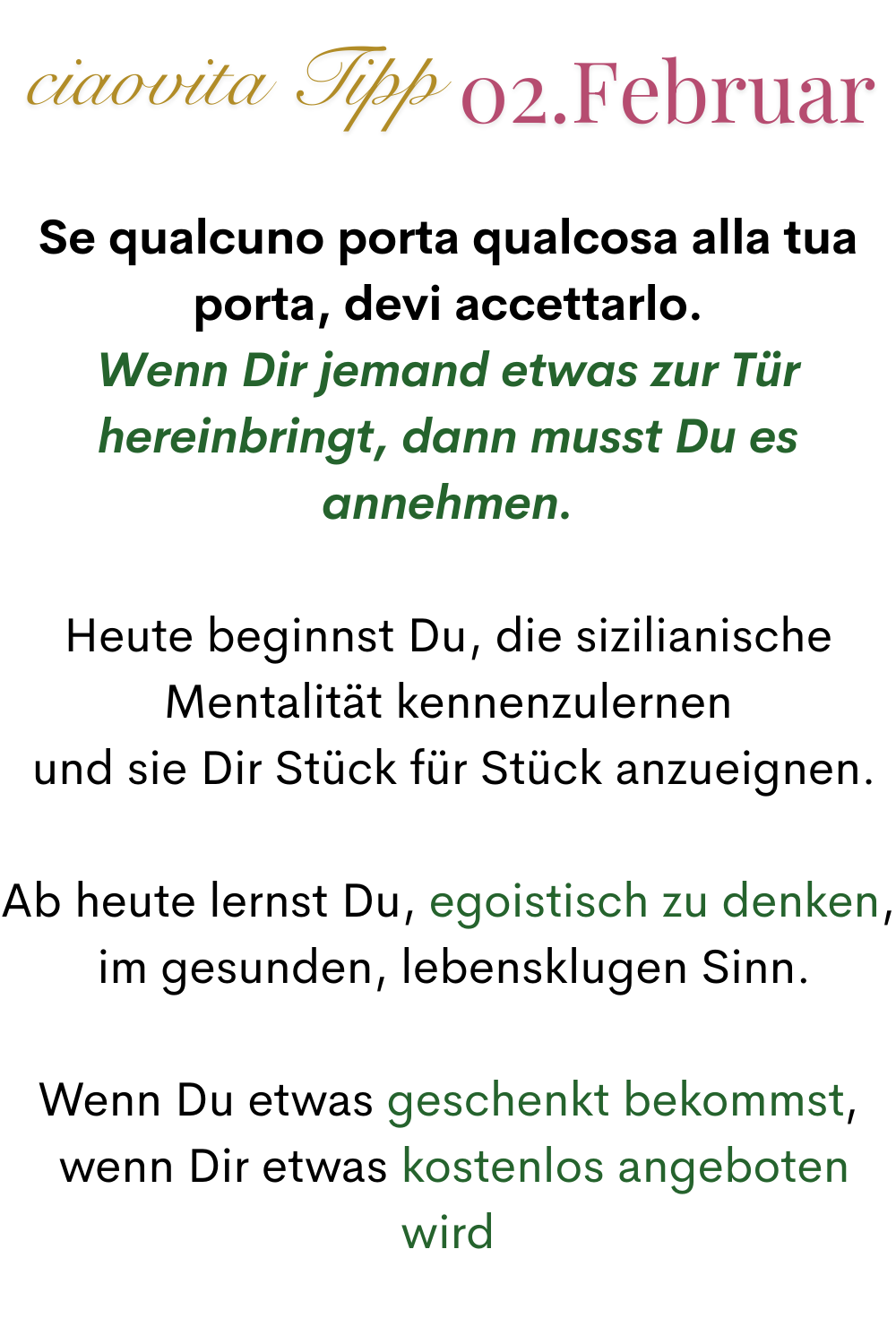 ciaovita Tipp 02. Januar
Se qualcuno porta qualcosa alla tua porta, devi accettarlo.
Wenn Dir jemand etwas zur Tür hereinbringt, dann musst Du es annehmen.
Heute beginnst Du, die sizilianische Mentalität kennenzulernen
 und sie Dir Stück für Stück anzueignen.
Ab heute lernst Du, egoistisch zu denken,
 im gesunden, lebensklugen Sinn.
Wenn Du etwas geschenkt bekommst,
 wenn Dir etwas kostenlos angeboten wird