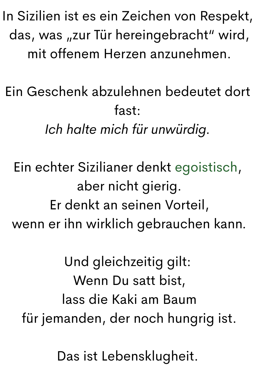 In Sizilien ist es ein Zeichen von Respekt,
 das, was „zur Tür hereingebracht“ wird,
 mit offenem Herzen anzunehmen.
Ein Geschenk abzulehnen bedeutet dort fast:
Ich halte mich für unwürdig.
Ein echter Sizilianer denkt egoistisch,
 aber nicht gierig.
 Er denkt an seinen Vorteil,
 wenn er ihn wirklich gebrauchen kann.
Und gleichzeitig gilt:
 Wenn Du satt bist,
 lass die Kaki am Baum
 für jemanden, der noch hungrig ist.
Das ist Lebensklugheit.

