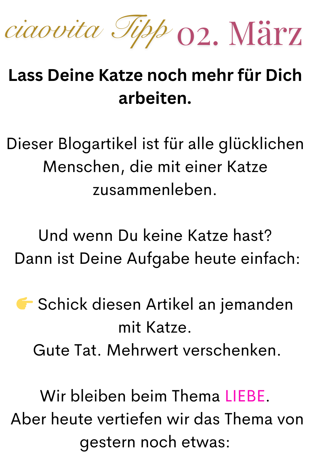 ciaovita Tipp 02. März
Lass Deine Katze noch mehr für Dich arbeiten.
Dieser Blogartikel ist für alle glücklichen Menschen, die mit einer Katze zusammenleben.
Und wenn Du keine Katze hast?
 Dann ist Deine Aufgabe heute einfach:
 Schick diesen Artikel an jemanden mit Katze.
 Gute Tat. Mehrwert verschenken.
Wir bleiben beim Thema LIEBE.
 Aber heute vertiefen wir das Thema von gestern noch etwas: