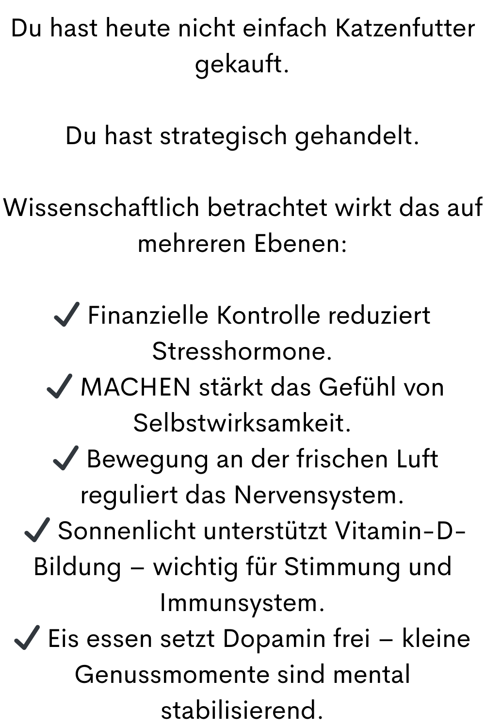 Du hast heute nicht einfach Katzenfutter gekauft.
Du hast strategisch gehandelt.
Wissenschaftlich betrachtet wirkt das auf mehreren Ebenen:
✔ Finanzielle Kontrolle reduziert Stresshormone.
 ✔ MACHEN stärkt das Gefühl von Selbstwirksamkeit.
 ✔ Bewegung an der frischen Luft reguliert das Nervensystem.
 ✔ Sonnenlicht unterstützt Vitamin-D-Bildung – wichtig für Stimmung und Immunsystem.
✔ Eis essen setzt Dopamin frei – kleine Genussmomente sind mental stabilisierend.
