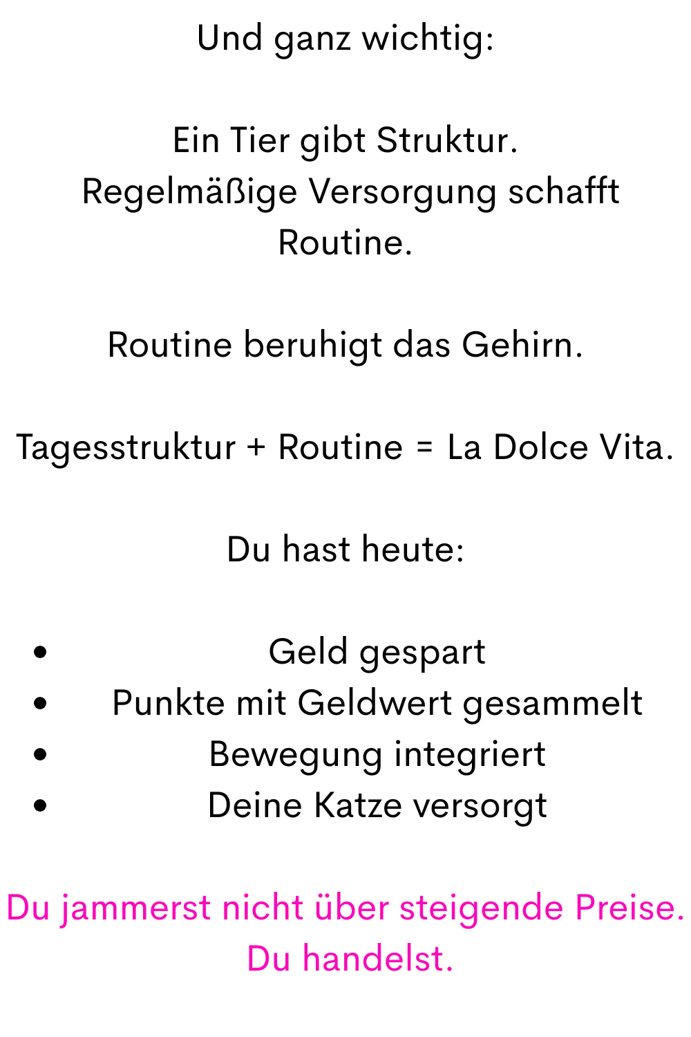 Und ganz wichtig:
Ein Tier gibt Struktur.
 Regelmäßige Versorgung schafft Routine.
Routine beruhigt das Gehirn.
Tagesstruktur + Routine = La Dolce Vita.
Du hast heute:
Geld gespart
Punkte mit Geldwert gesammelt
Bewegung integriert
Deine Katze versorgt
Du jammerst nicht über steigende Preise.
 Du handelst.
