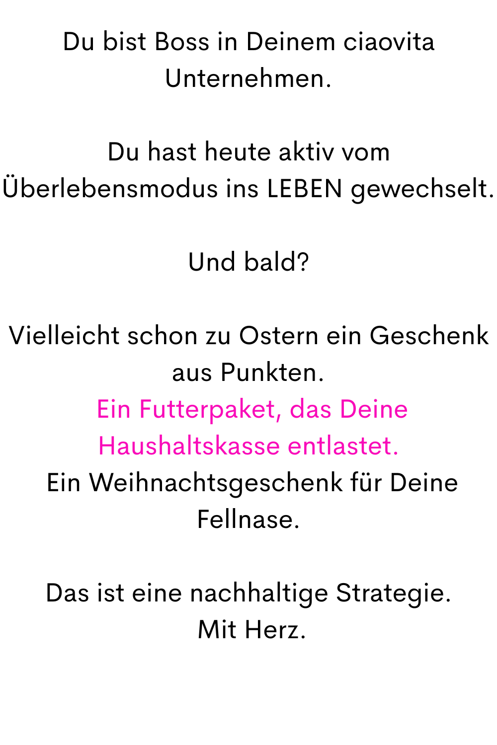 Du bist Boss in Deinem ciaovita Unternehmen.
Du hast heute aktiv vom Überlebensmodus ins LEBEN gewechselt.
Und bald?
Vielleicht schon zu Ostern ein Geschenk aus Punkten.
 Ein Futterpaket, das Deine Haushaltskasse entlastet.
 Ein Weihnachtsgeschenk für Deine Fellnase.
Das ist eine nachhaltige Strategie.
 Mit Herz.
