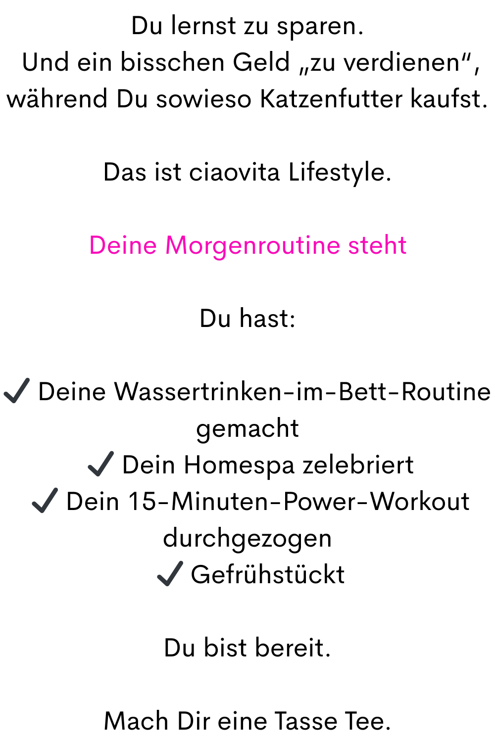 Du lernst zu sparen.
 Und ein bisschen Geld „zu verdienen“, während Du sowieso Katzenfutter kaufst.
Das ist ciaovita Lifestyle.
Deine Morgenroutine steht
Du hast:
✔ Deine Wassertrinken-im-Bett-Routine gemacht
 ✔ Dein Homespa zelebriert
 ✔ Dein 15-Minuten-Power-Workout durchgezogen
 ✔ Gefrühstückt
Du bist bereit.
Mach Dir eine Tasse Tee.
