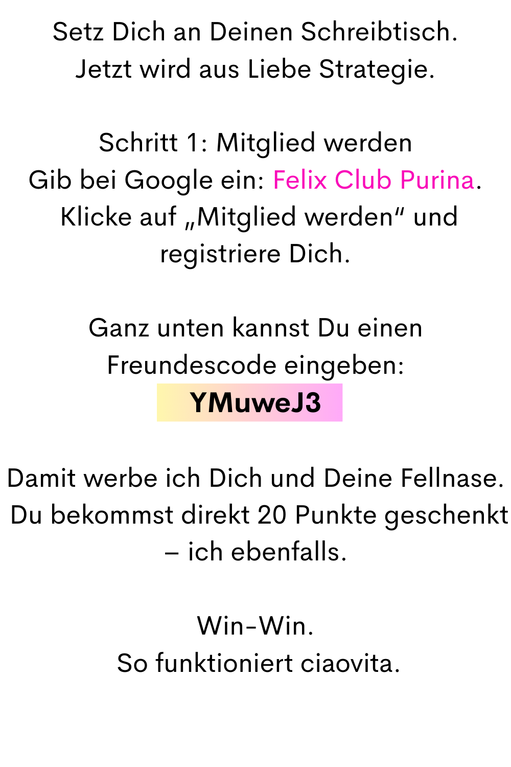 Setz Dich an Deinen Schreibtisch.
Jetzt wird aus Liebe Strategie.
Schritt 1: Mitglied werden
Gib bei Google ein: Felix Club Purina.
 Klicke auf „Mitglied werden“ und registriere Dich.
Ganz unten kannst Du einen Freundescode eingeben:
YMuweJ3
Damit werbe ich Dich und Deine Fellnase.
 Du bekommst direkt 20 Punkte geschenkt – ich ebenfalls.
Win-Win.
 So funktioniert ciaovita.
