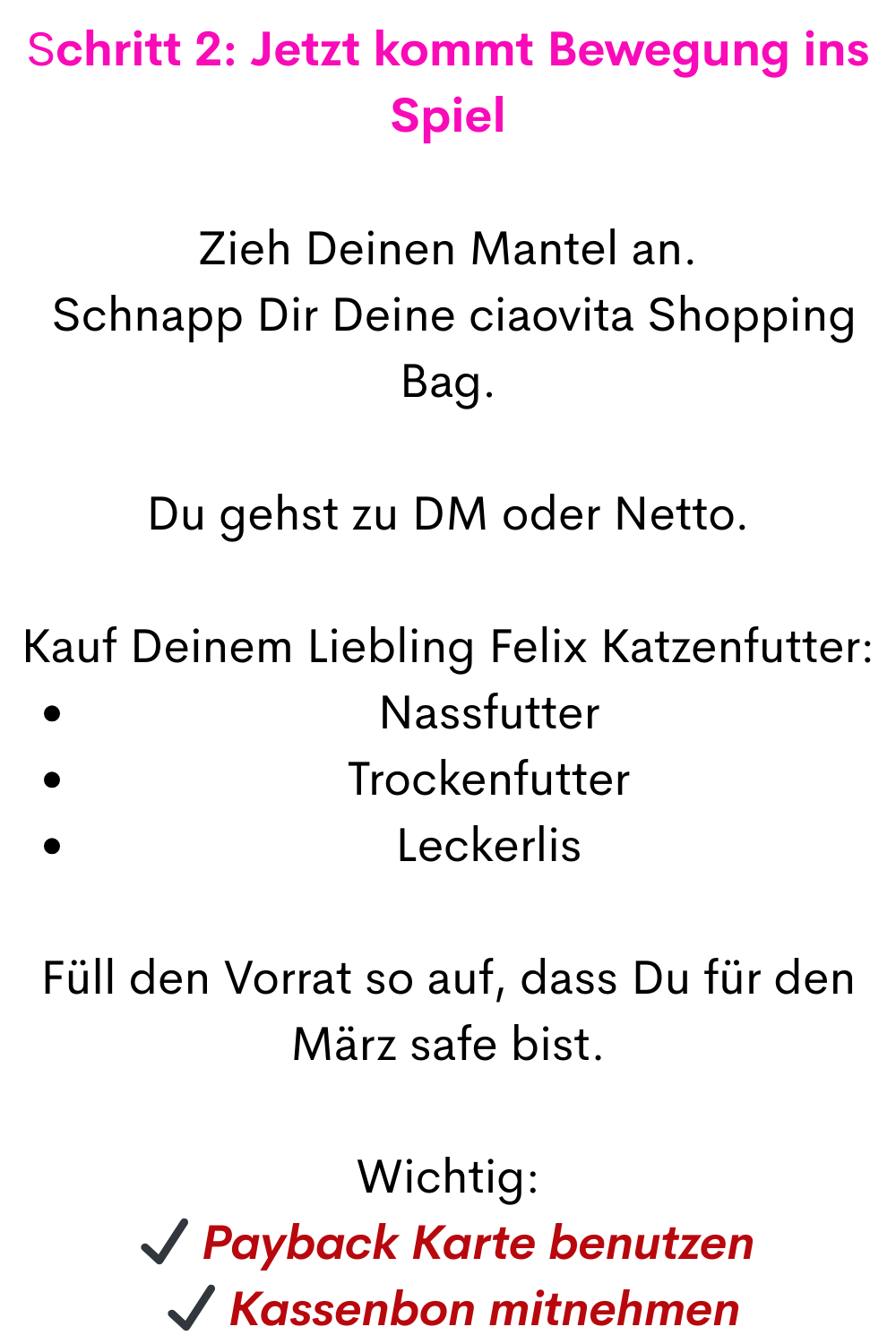 Schritt 2: Jetzt kommt Bewegung ins Spiel
Zieh Deinen Mantel an.
 Schnapp Dir Deine ciaovita Shopping Bag.
Du gehst zu DM oder Netto.
Kauf Deinem Liebling Felix Katzenfutter:
Nassfutter
Trockenfutter
Leckerlis
Füll den Vorrat so auf, dass Du für den März safe bist.
Wichtig:
✔ Payback Karte benutzen
 ✔ Kassenbon mitnehmen
