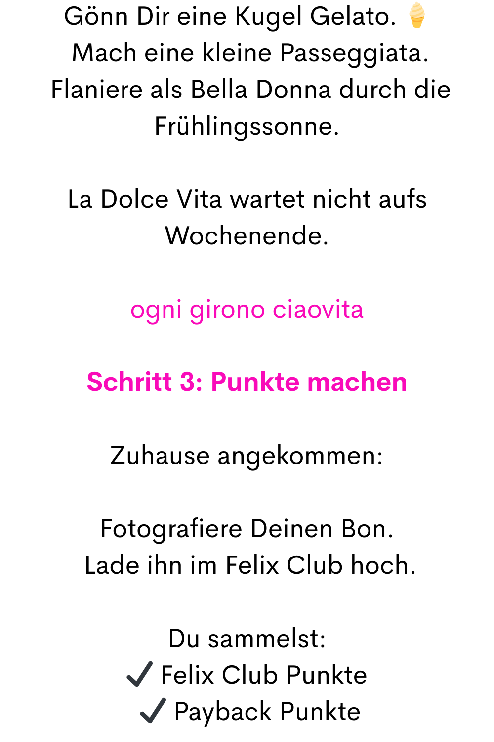 Gönn Dir eine Kugel Gelato. 
 Mach eine kleine Passeggiata.
 Flaniere als Bella Donna durch die Frühlingssonne.
La Dolce Vita wartet nicht aufs Wochenende.
ogni girono ciaovita
Schritt 3: Punkte machen
Zuhause angekommen:
Fotografiere Deinen Bon.
 Lade ihn im Felix Club hoch.
Du sammelst:
✔ Felix Club Punkte
 ✔ Payback Punkte
