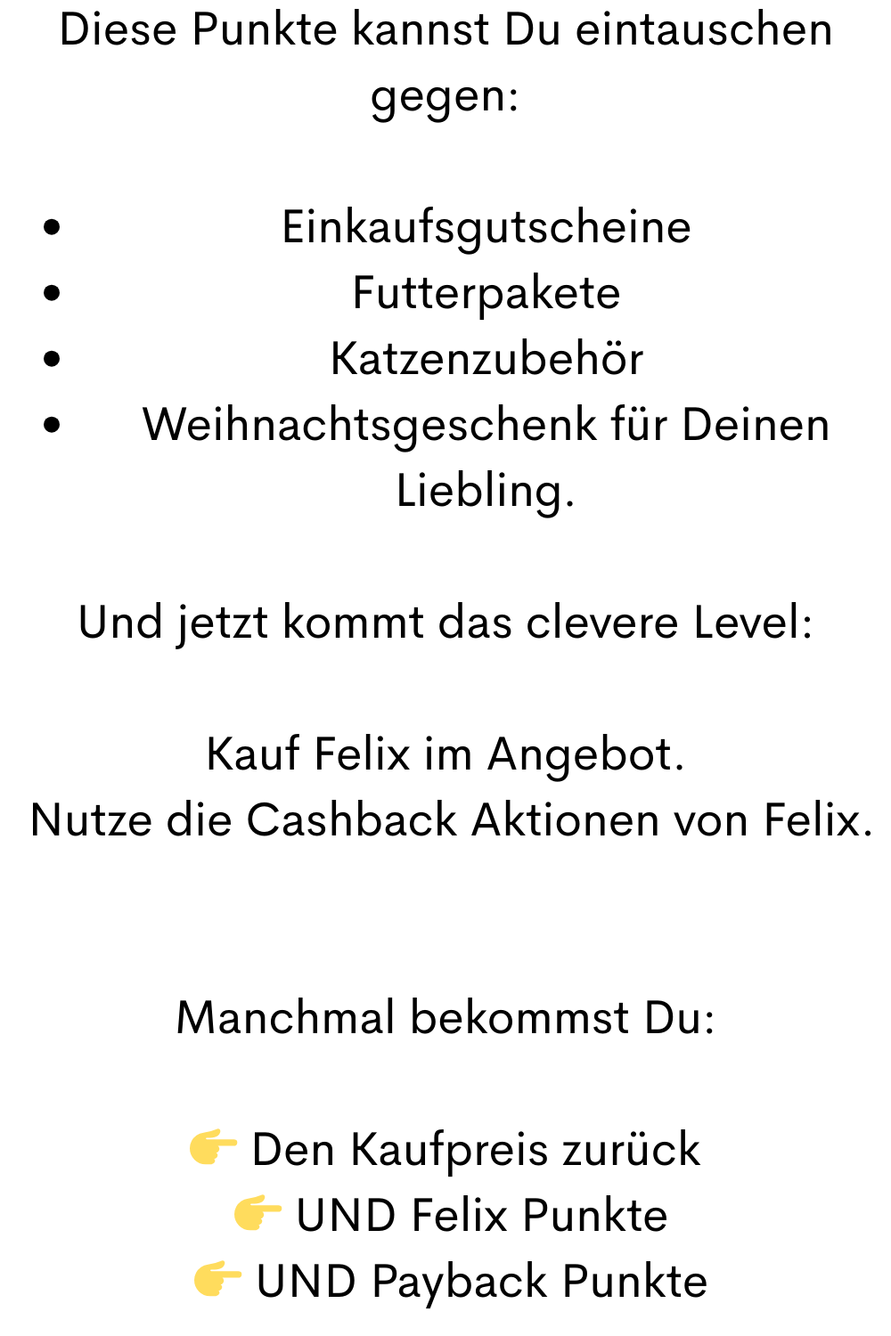 Diese Punkte kannst Du eintauschen gegen:
Einkaufsgutscheine
Futterpakete
Katzenzubehör
Weihnachtsgeschenk für Deinen Liebling.
Und jetzt kommt das clevere Level:
Kauf Felix im Angebot.
 Nutze die Cashback Aktionen von Felix.
Manchmal bekommst Du:
 Den Kaufpreis zurück
  UND Felix Punkte
  UND Payback Punkte

