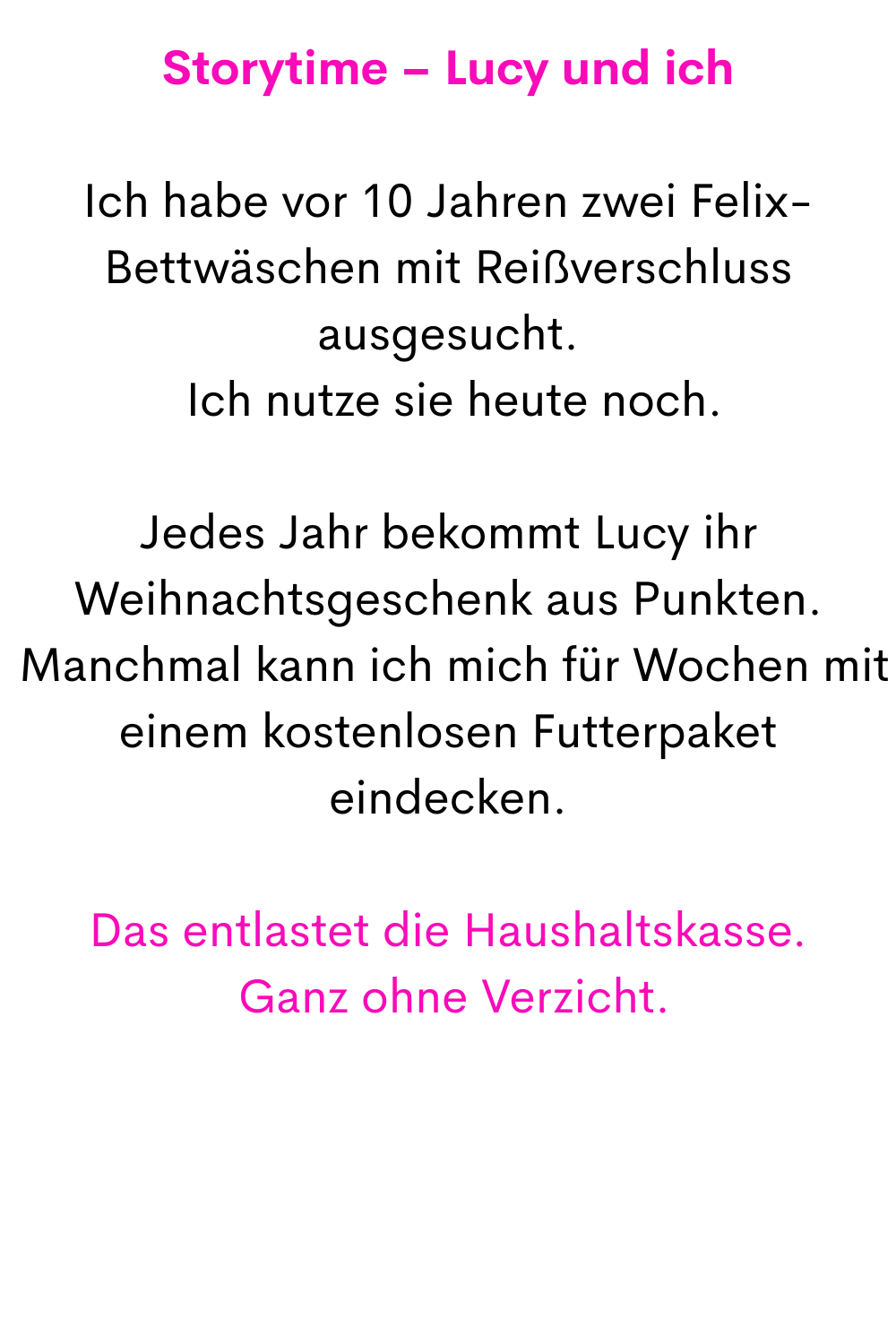 Storytime – Lucy und ich
Ich habe vor 10 Jahren zwei Felix-Bettwäschen mit Reißverschluss ausgesucht.
 Ich nutze sie heute noch.
Jedes Jahr bekommt Lucy ihr Weihnachtsgeschenk aus Punkten.
 Manchmal kann ich mich für Wochen mit einem kostenlosen Futterpaket eindecken.
Das entlastet die Haushaltskasse.
 Ganz ohne Verzicht.
