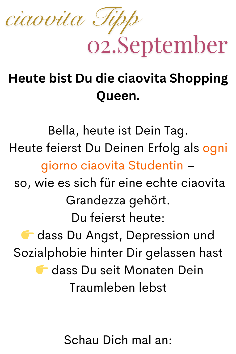 ciaovita Tipp  02. September
Bella, heute ist Dein Tag.
Heute feierst Du Deinen Erfolg als ogni giorno ciaovita Studentin –
 so, wie es sich für eine echte ciaovita Grandezza gehört.
Du feierst heute:
 dass Du Angst, Depression und Sozialphobie hinter Dir gelassen hast
  dass Du seit Monaten Dein Traumleben lebst
Schau Dich mal an: