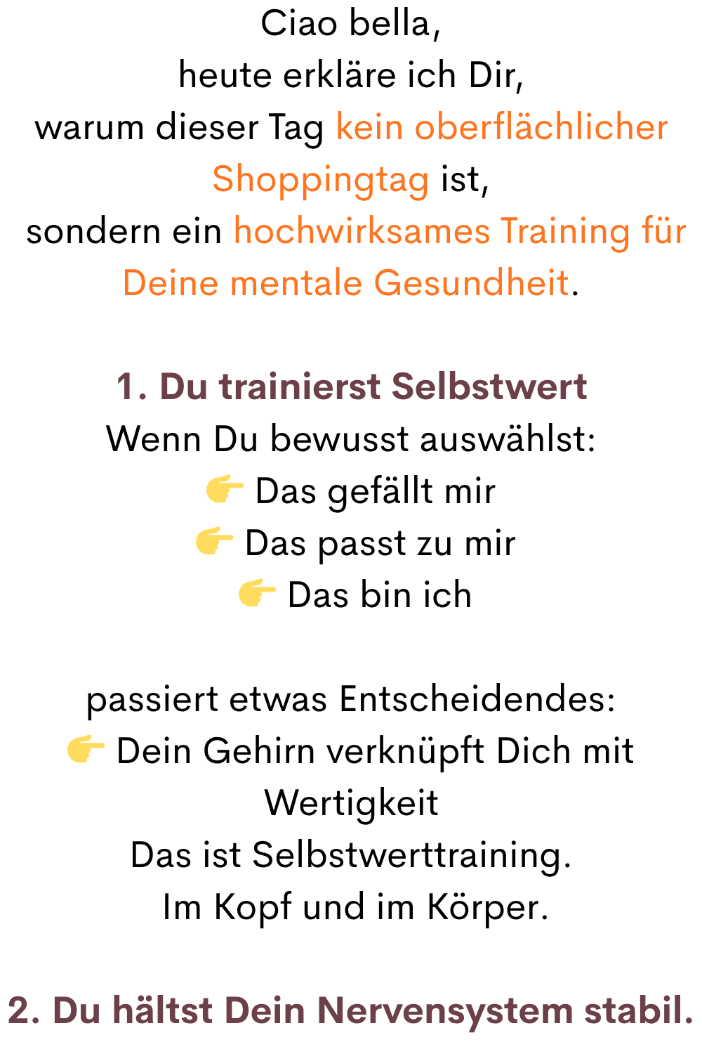 Ciao bella,
heute erkläre ich Dir,
warum dieser Tag kein oberflächlicher Shoppingtag ist,
 sondern ein hochwirksames Training für Deine mentale Gesundheit.
1. Du trainierst Selbstwert
Wenn Du bewusst auswählst:
 Das gefällt mir
  Das passt zu mir
  Das bin ich
passiert etwas Entscheidendes:
 Dein Gehirn verknüpft Dich mit Wertigkeit
Das ist Selbstwerttraining.
 Im Kopf und im Körper.
2. Du hältst Dein Nervensystem stabil.
