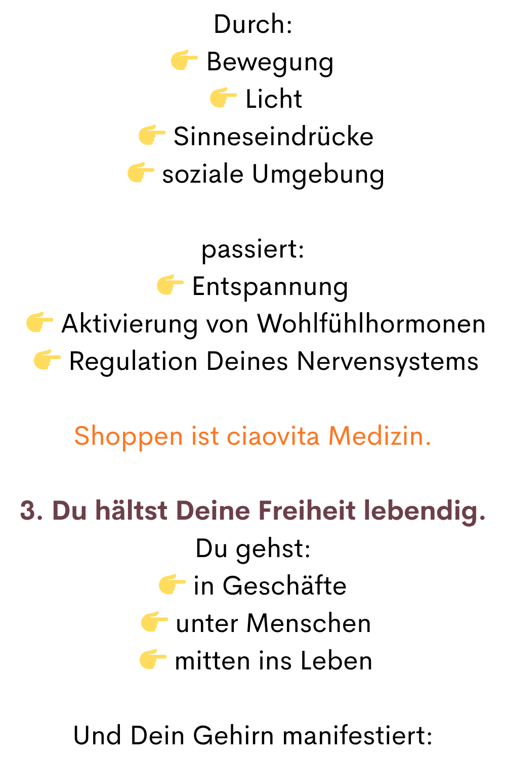 Durch:
 Bewegung
  Licht
  Sinneseindrücke
  soziale Umgebung
passiert:
 Entspannung
  Aktivierung von Wohlfühlhormonen
  Regulation Deines Nervensystems
Shoppen ist ciaovita Medizin.
3. Du hältst Deine Freiheit lebendig.
Du gehst:
 in Geschäfte
  unter Menschen
  mitten ins Leben
Und Dein Gehirn manifestiert:
