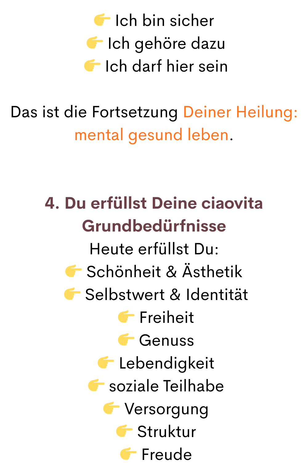  Ich bin sicher
  Ich gehöre dazu
  Ich darf hier sein
Das ist die Fortsetzung Deiner Heilung: mental gesund leben.
4. Du erfüllst Deine ciaovita Grundbedürfnisse
Heute erfüllst Du:
 Schönheit & Ästhetik
  Selbstwert & Identität
  Freiheit
  Genuss
  Lebendigkeit
  soziale Teilhabe
  Versorgung
  Struktur
  Freude
