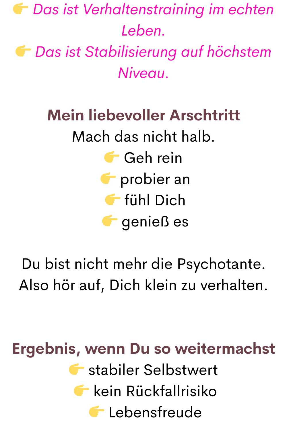  Das ist Verhaltenstraining im echten Leben.
 Das ist Stabilisierung auf höchstem Niveau.
Mein liebevoller Arschtritt
Mach das nicht halb.
 Geh rein
  probier an
  fühl Dich
  genieß es
Du bist nicht mehr die Psychotante.
Also hör auf, Dich klein zu verhalten.
Ergebnis, wenn Du so weitermachst
 stabiler Selbstwert
  kein Rückfallrisiko
  Lebensfreude
