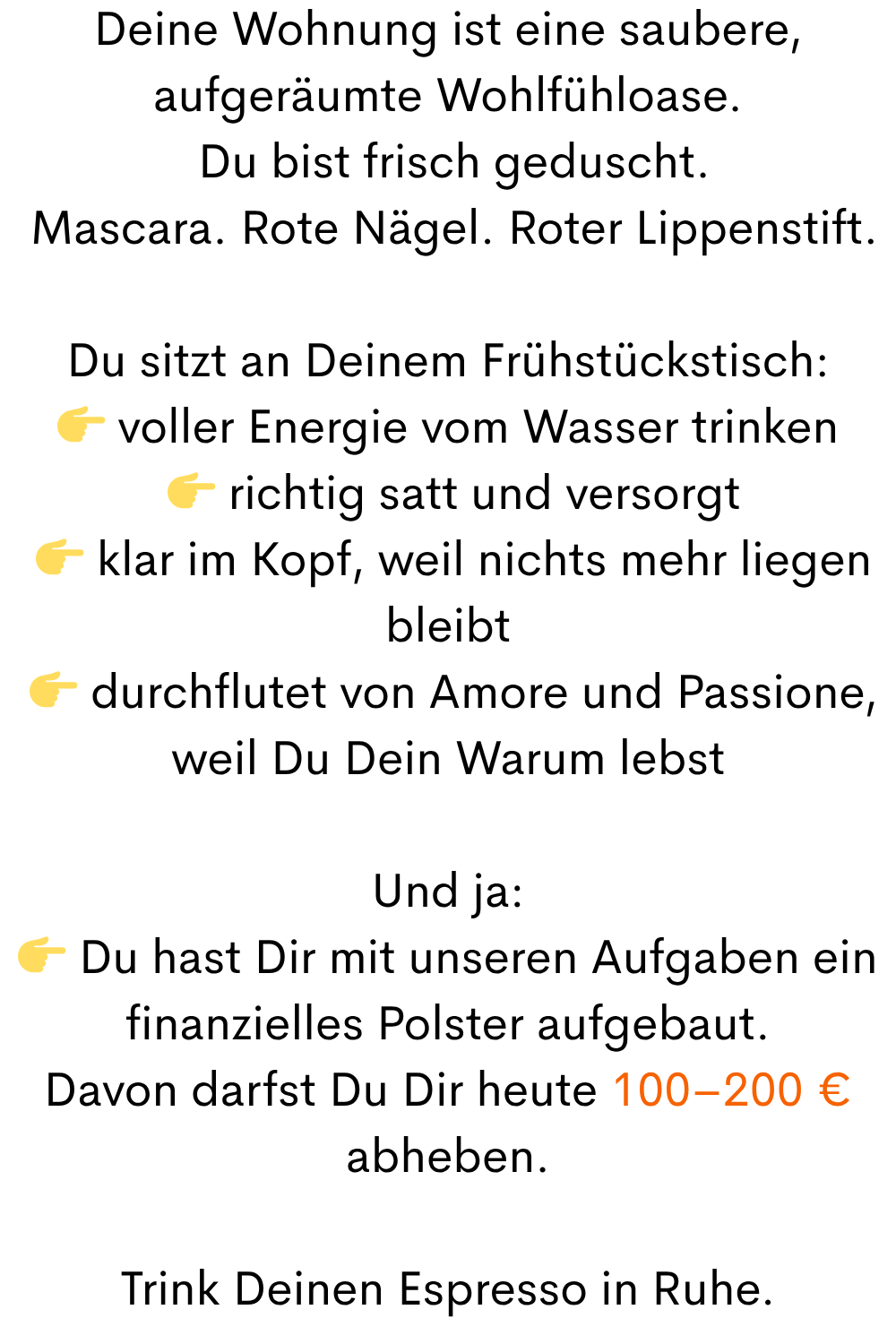 Deine Wohnung ist eine saubere, aufgeräumte Wohlfühloase.
 Du bist frisch geduscht.
 Mascara. Rote Nägel. Roter Lippenstift.
Du sitzt an Deinem Frühstückstisch:
 voller Energie vom Wasser trinken
  richtig satt und versorgt
  klar im Kopf, weil nichts mehr liegen bleibt
  durchflutet von Amore und Passione, weil Du Dein Warum lebst
Und ja:
 Du hast Dir mit unseren Aufgaben ein finanzielles Polster aufgebaut.
Davon darfst Du Dir heute 100–200 € abheben.
Trink Deinen Espresso in Ruhe.
