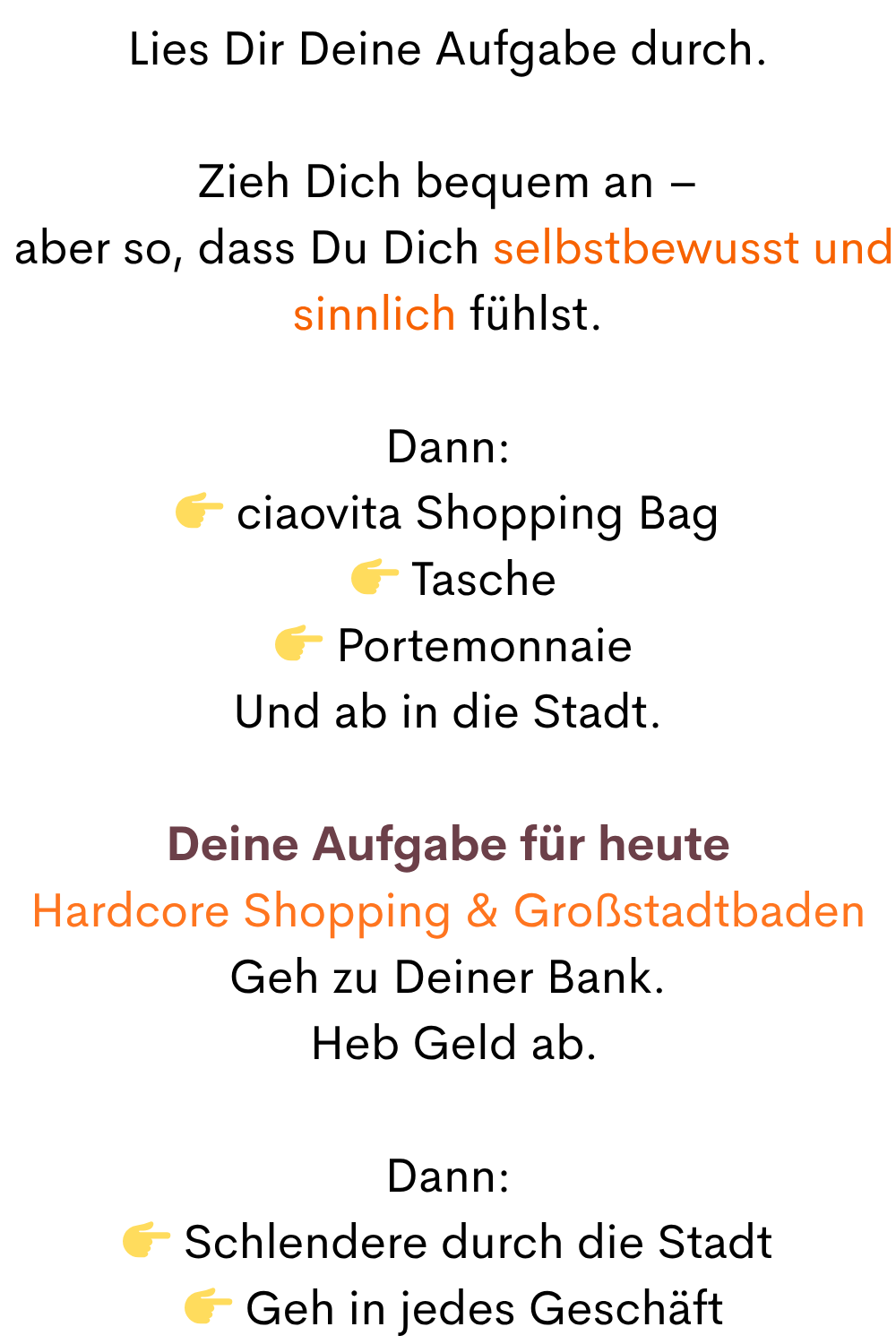 Lies Dir Deine Aufgabe durch.
Zieh Dich bequem an –
 aber so, dass Du Dich selbstbewusst und sinnlich fühlst.
Dann:
 ciaovita Shopping Bag
  Tasche
  Portemonnaie
Und ab in die Stadt.
Deine Aufgabe für heute
Hardcore Shopping & Großstadtbaden
Geh zu Deiner Bank.
 Heb Geld ab.
Dann:
 Schlendere durch die Stadt
  Geh in jedes Geschäft
