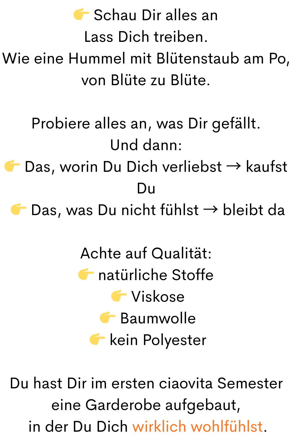  Schau Dir alles an
Lass Dich treiben.
Wie eine Hummel mit Blütenstaub am Po, von Blüte zu Blüte.
Probiere alles an, was Dir gefällt.
Und dann:
 Das, worin Du Dich verliebst → kaufst Du
  Das, was Du nicht fühlst → bleibt da
Achte auf Qualität:
 natürliche Stoffe
  Viskose
  Baumwolle
  kein Polyester
Du hast Dir im ersten ciaovita Semester eine Garderobe aufgebaut,
 in der Du Dich wirklich wohlfühlst.
