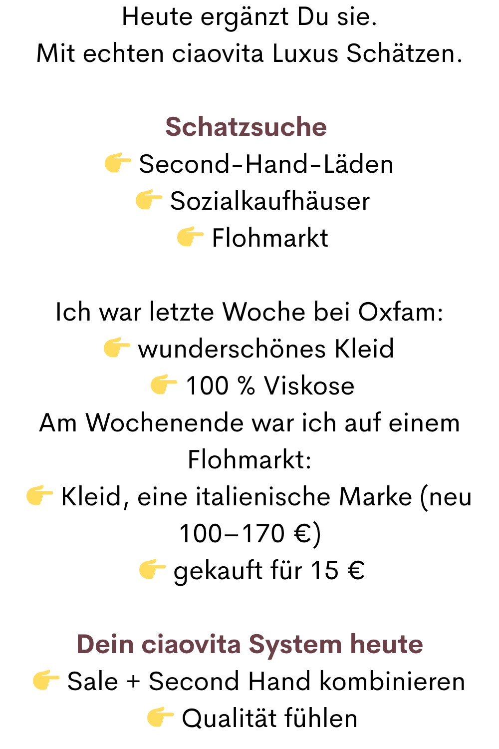 Heute ergänzt Du sie.
Mit echten ciaovita Luxus Schätzen.
Schatzsuche 
 Second-Hand-Läden
  Sozialkaufhäuser
  Flohmarkt
Ich war letzte Woche bei Oxfam:
 wunderschönes Kleid
  100 % Viskose
Am Wochenende war ich auf einem Flohmarkt:
 Kleid, eine italienische Marke (neu 100–170 €)
  gekauft für 15 €
Dein ciaovita System heute
 Sale + Second Hand kombinieren
  Qualität fühlen
