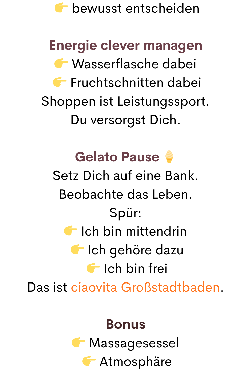   bewusst entscheiden
Energie clever managen
 Wasserflasche dabei
  Fruchtschnitten dabei
Shoppen ist Leistungssport.
Du versorgst Dich.
Gelato Pause 
Setz Dich auf eine Bank.
Beobachte das Leben.
Spür:
 Ich bin mittendrin
  Ich gehöre dazu
  Ich bin frei
Das ist ciaovita Großstadtbaden.
Bonus
 Massagesessel
  Atmosphäre

