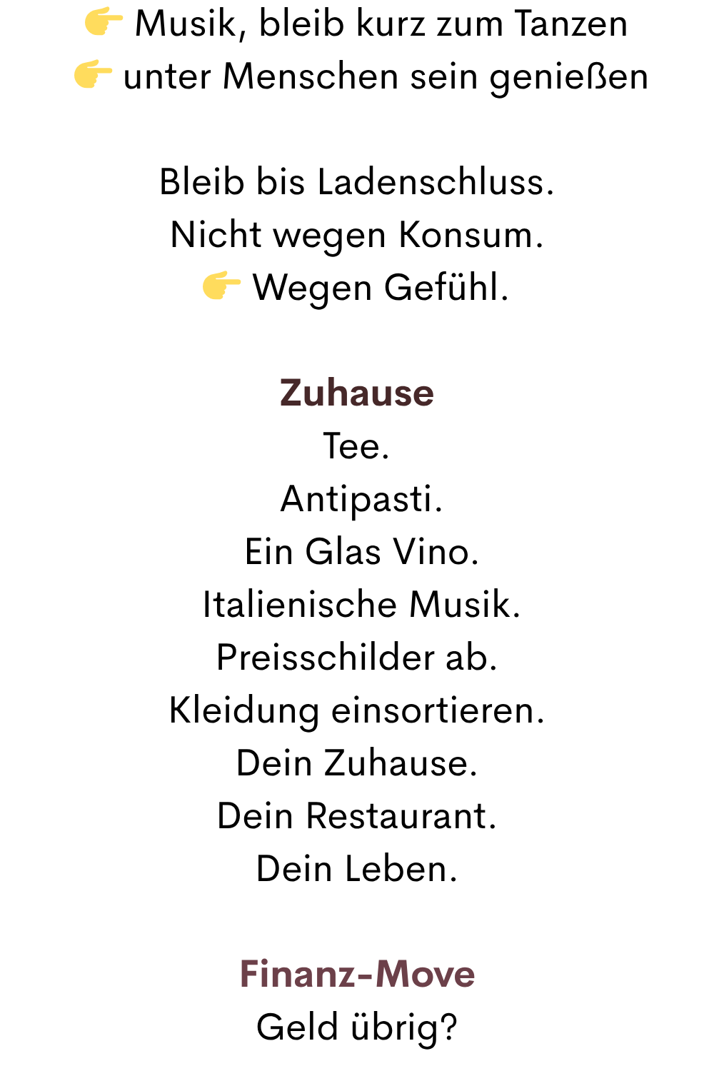  Musik, bleib kurz zum Tanzen
  unter Menschen sein genießen
Bleib bis Ladenschluss.
Nicht wegen Konsum.
 Wegen Gefühl.
Zuhause
Tee.
 Antipasti.
 Ein Glas Vino.
 Italienische Musik.
Preisschilder ab.
Kleidung einsortieren.
Dein Zuhause.
Dein Restaurant.
Dein Leben.
Finanz-Move
Geld übrig?
