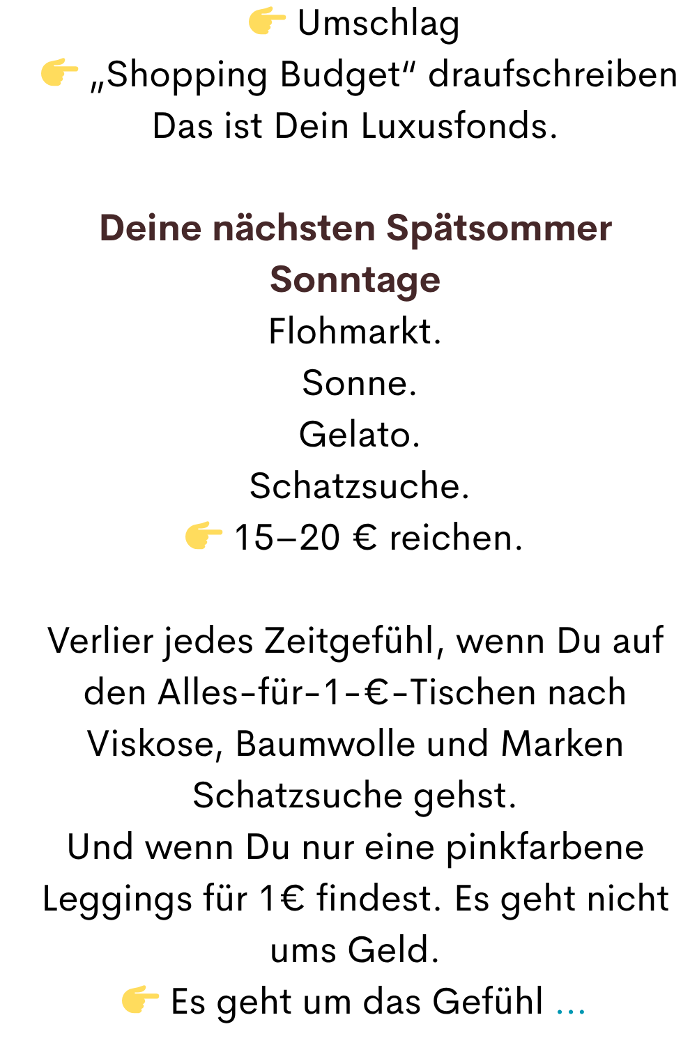  Umschlag
  „Shopping Budget“ draufschreiben
Das ist Dein Luxusfonds.
Deine nächsten Spätsommer Sonntage
Flohmarkt.
 Sonne.
 Gelato.
 Schatzsuche.
 15–20 € reichen.
Verlier jedes Zeitgefühl, wenn Du auf den Alles-für-1-€-Tischen nach Viskose, Baumwolle und Marken Schatzsuche gehst.
Und wenn Du nur eine pinkfarbene Leggings für 1€ findest. Es geht nicht ums Geld.
 Es geht um das Gefühl …
