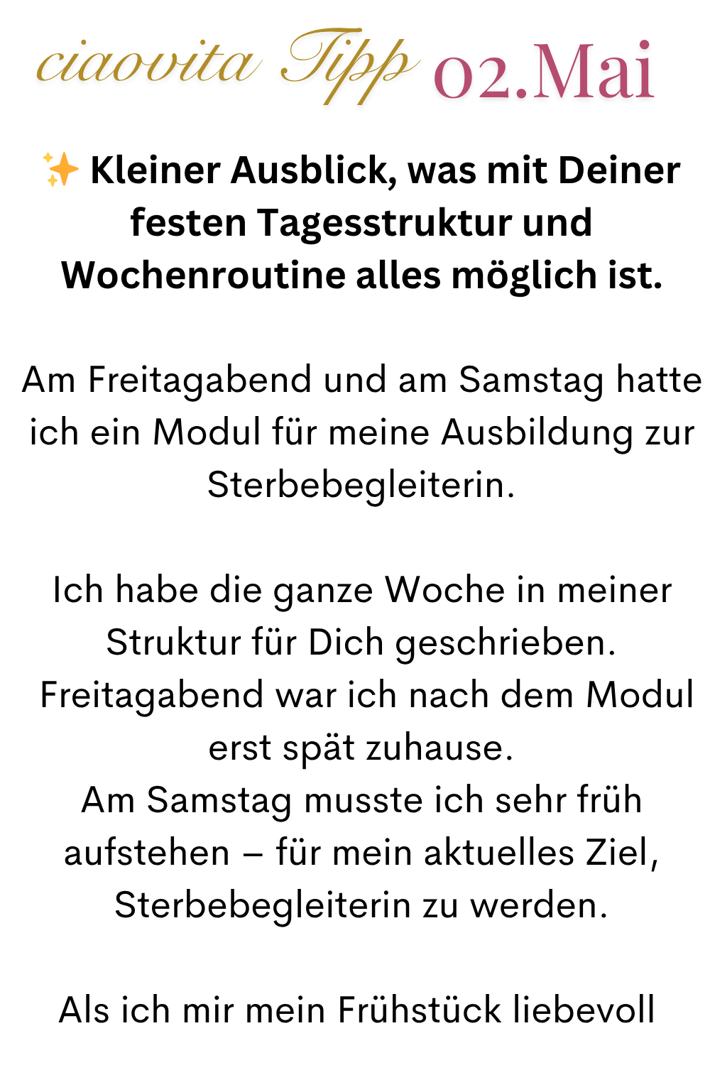 ciaovita Tipp 02.Mai
✨ Kleiner Ausblick, was mit Deiner festen Tagesstruktur und Wochenroutine alles möglich ist.
Am Freitagabend und am Samstag hatte ich ein Modul für meine Ausbildung zur Sterbebegleiterin.
Ich habe die ganze Woche in meiner Struktur für Dich geschrieben.
Freitagabend war ich nach dem Modul erst spät zuhause.
Am Samstag musste ich sehr früh aufstehen – für mein aktuelles Ziel, Sterbebegleiterin zu werden.
Als ich mir mein Frühstück liebevoll