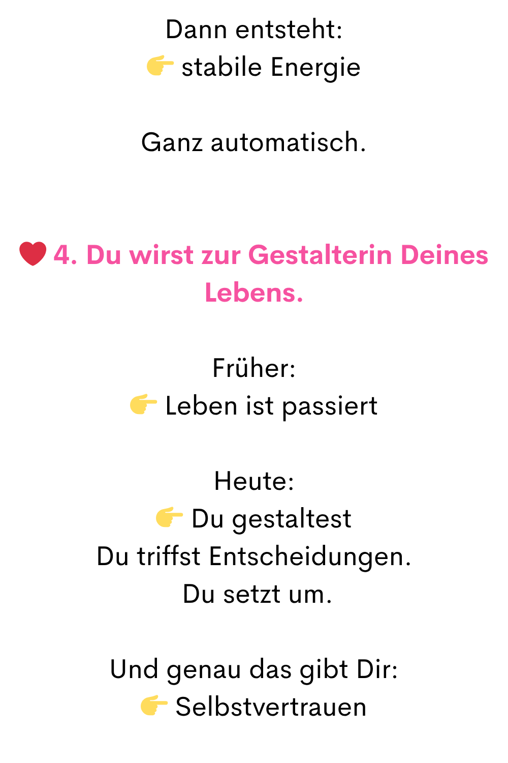 Dann entsteht:
stabile Energie
Ganz automatisch.
❤️ 4. Du wirst zur Gestalterin Deines Lebens.
Früher:
Leben ist passiert
Heute:
Du gestaltest
Du triffst Entscheidungen.
Du setzt um.
Und genau das gibt Dir:
Selbstvertrauen