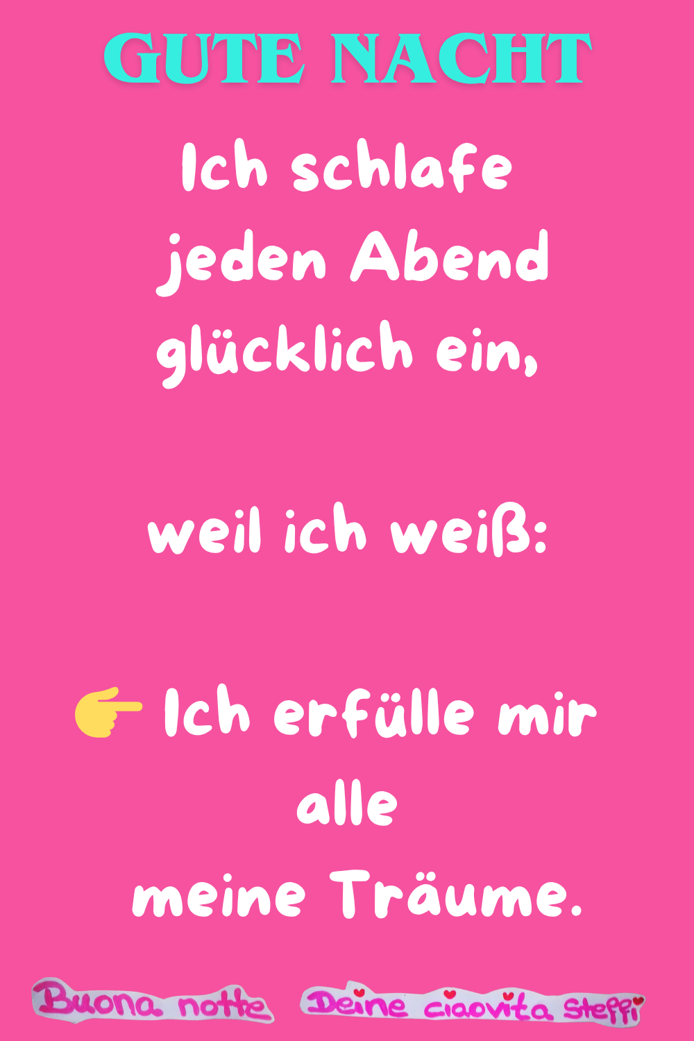 Gute Nacht
Ich schlafe jeden Abend glücklich ein,
weil ich weiß:
Ich erfülle mir alle meine Träume.
Buonanotte, Deine ciaovita Steffi