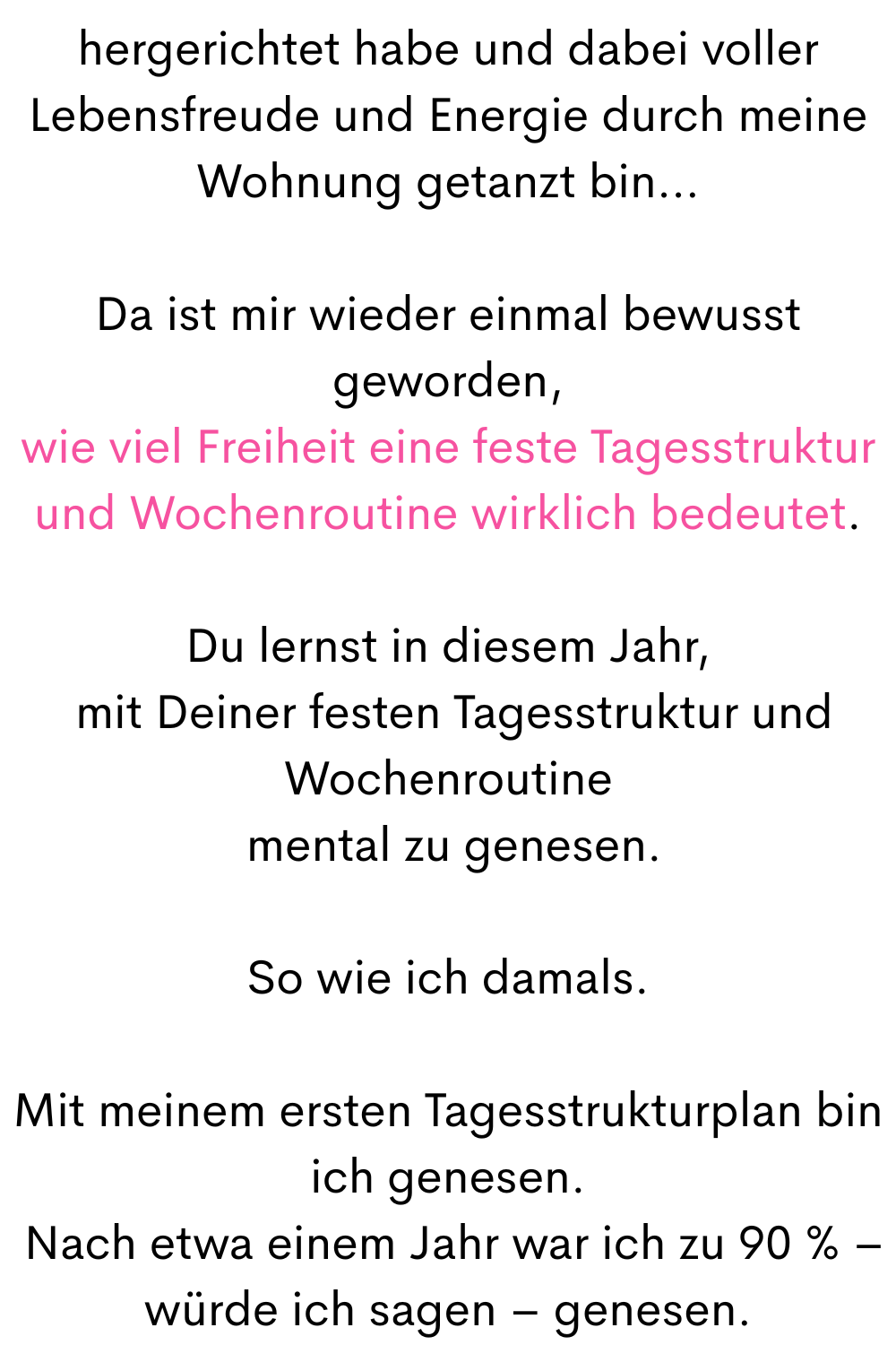 hergerichtet habe und dabei voller Lebensfreude und Energie durch meine Wohnung getanzt bin…
Da ist mir wieder einmal bewusst geworden,
wie viel Freiheit eine feste Tagesstruktur und Wochenroutine wirklich bedeutet.
Du lernst in diesem Jahr,
mit Deiner festen Tagesstruktur und Wochenroutine
mental zu genesen.
So wie ich damals.
Mit meinem ersten Tagesstrukturplan bin ich genesen.
Nach etwa einem Jahr war ich zu 90 % – würde ich sagen – genesen.