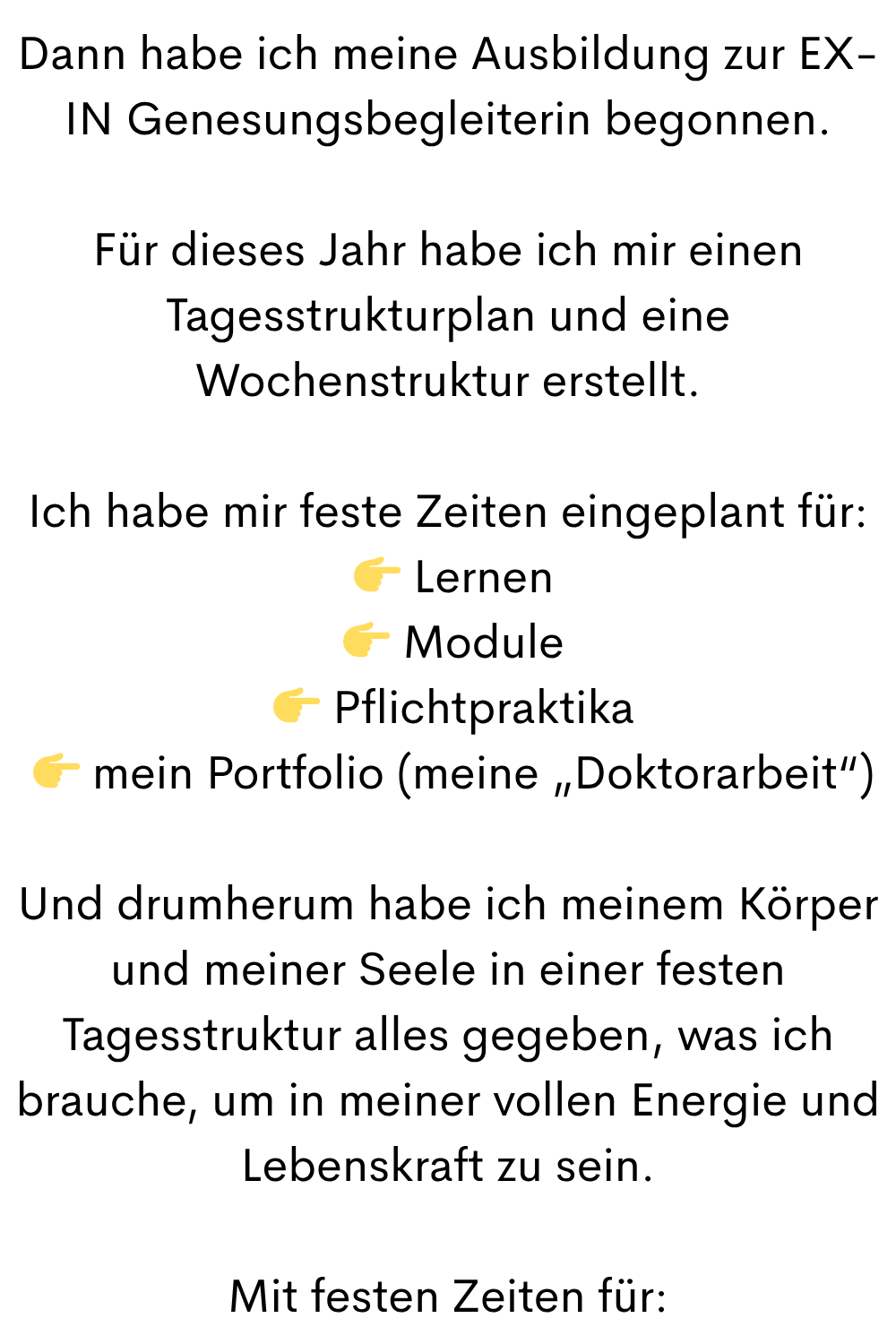 Dann habe ich meine Ausbildung zur EX-IN Genesungsbegleiterin begonnen.
Für dieses Jahr habe ich mir einen Tagesstrukturplan und eine Wochenstruktur erstellt.
Ich habe mir feste Zeiten eingeplant für:
Lernen
Module
Pflichtpraktika
mein Portfolio (meine „Doktorarbeit“)
Und drumherum habe ich meinem Körper und meiner Seele in einer festen Tagesstruktur alles gegeben, was ich brauche, um in meiner vollen Energie und Lebenskraft zu sein.
Mit festen Zeiten für: