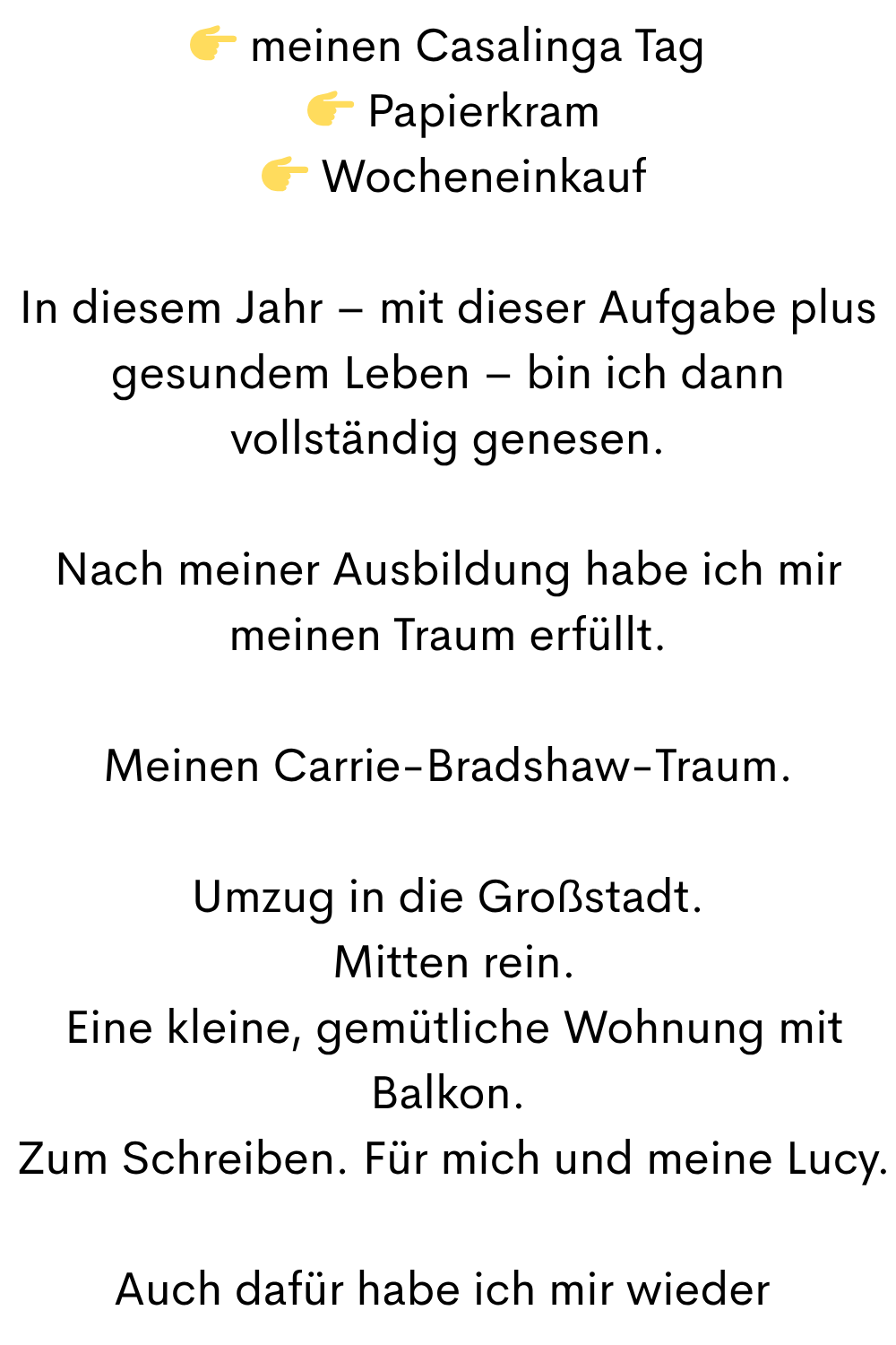 meinen Casalinga Tag
Papierkram
Wocheneinkauf
In diesem Jahr – mit dieser Aufgabe plus gesundem Leben – bin ich dann vollständig genesen.
Nach meiner Ausbildung habe ich mir meinen Traum erfüllt.
Meinen Carrie-Bradshaw-Traum.
Umzug in die Großstadt.
Mitten rein.
Eine kleine, gemütliche Wohnung mit Balkon.
Zum Schreiben. Für mich und meine Lucy.
Auch dafür habe ich mir wieder