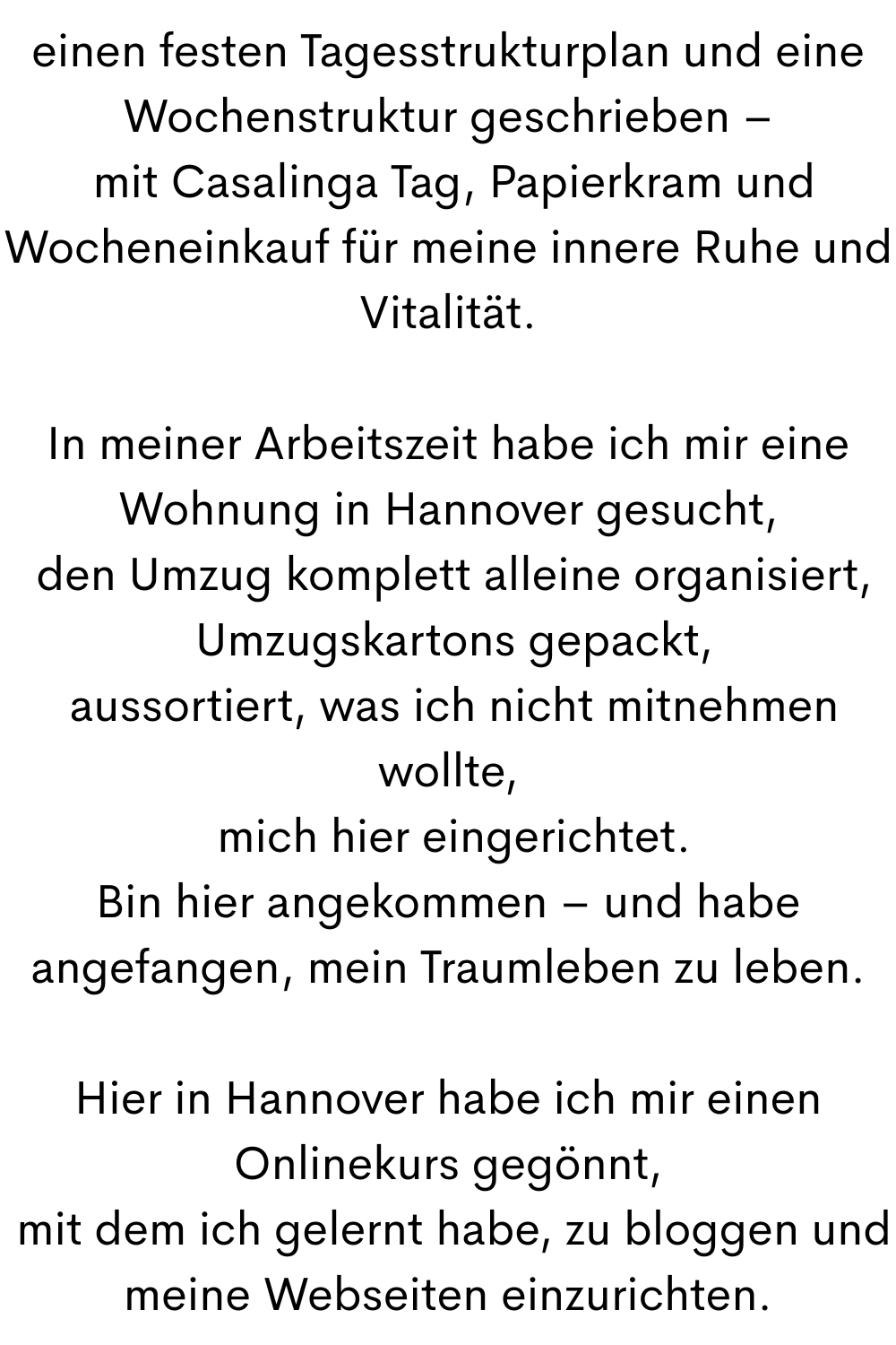 einen festen Tagesstrukturplan und eine Wochenstruktur geschrieben –
mit Casalinga Tag, Papierkram und Wocheneinkauf für meine innere Ruhe und Vitalität.
In meiner Arbeitszeit habe ich mir eine Wohnung in Hannover gesucht,
den Umzug komplett alleine organisiert,
Umzugskartons gepackt,
aussortiert, was ich nicht mitnehmen wollte,
mich hier eingerichtet.
Bin hier angekommen – und habe angefangen, mein Traumleben zu leben.
Hier in Hannover habe ich mir einen Onlinekurs gegönnt,
mit dem ich gelernt habe, zu bloggen und meine Webseiten einzurichten.