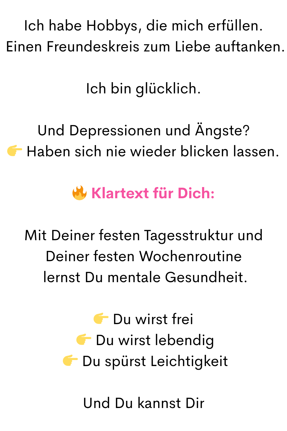 Ich habe Hobbys, die mich erfüllen.
Einen Freundeskreis zum Liebe auftanken.
Ich bin glücklich.
Und Depressionen und Ängste?
Haben sich nie wieder blicken lassen.
Klartext für Dich:
Mit Deiner festen Tagesstruktur und Deiner festen Wochenroutine
lernst Du mentale Gesundheit.
Du wirst frei
Du wirst lebendig
Du spürst Leichtigkeit
Und Du kannst Dir