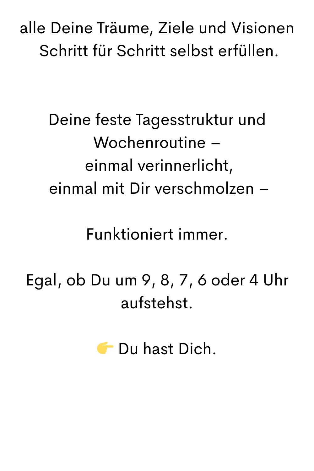 alle Deine Träume, Ziele und Visionen
Schritt für Schritt selbst erfüllen.
Deine feste Tagesstruktur und Wochenroutine –
einmal verinnerlicht,
einmal mit Dir verschmolzen –
Funktioniert immer.
Egal, ob Du um 9, 8, 7, 6 oder 4 Uhr aufstehst.
Du hast Dich.