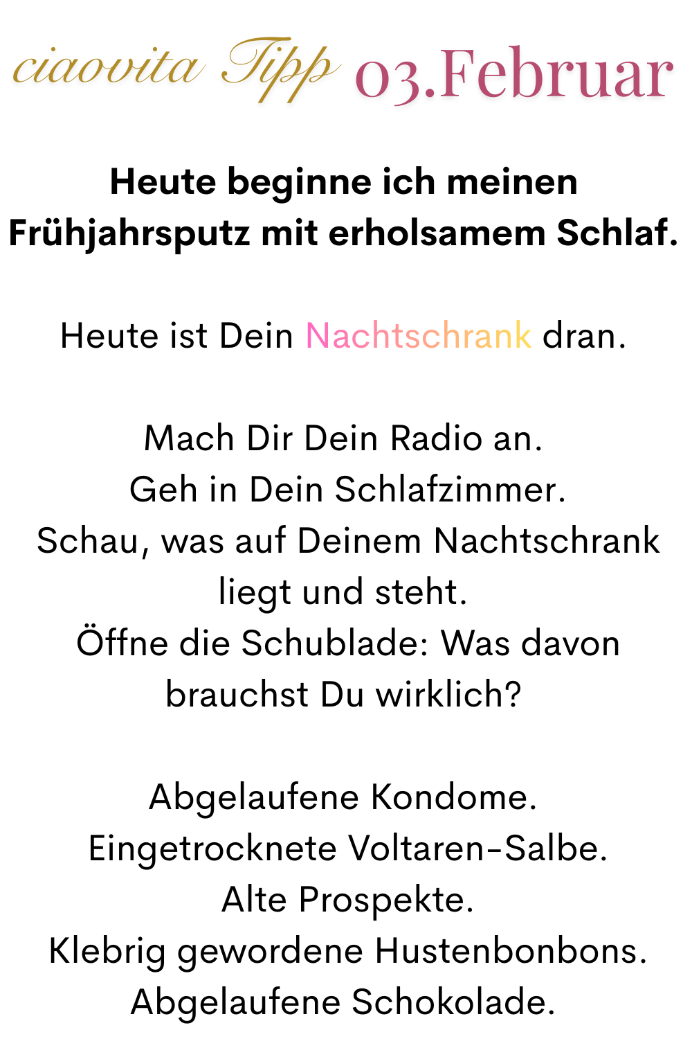 ciaovita Tipp 03. Februar.
Heute beginne ich meinen Frühjahrsputz mit erholsamem Schlaf.
Heute ist Dein Nachtschrank dran.
Mach Dir Dein Radio an.
 Geh in Dein Schlafzimmer.
 Schau, was auf Deinem Nachtschrank liegt und steht.
 Öffne die Schublade: Was davon brauchst Du wirklich?
Abgelaufene Kondome.
 Eingetrocknete Voltaren-Salbe.
 Alte Prospekte.
 Klebrig gewordene Hustenbonbons.
Abgelaufene Schokolade.