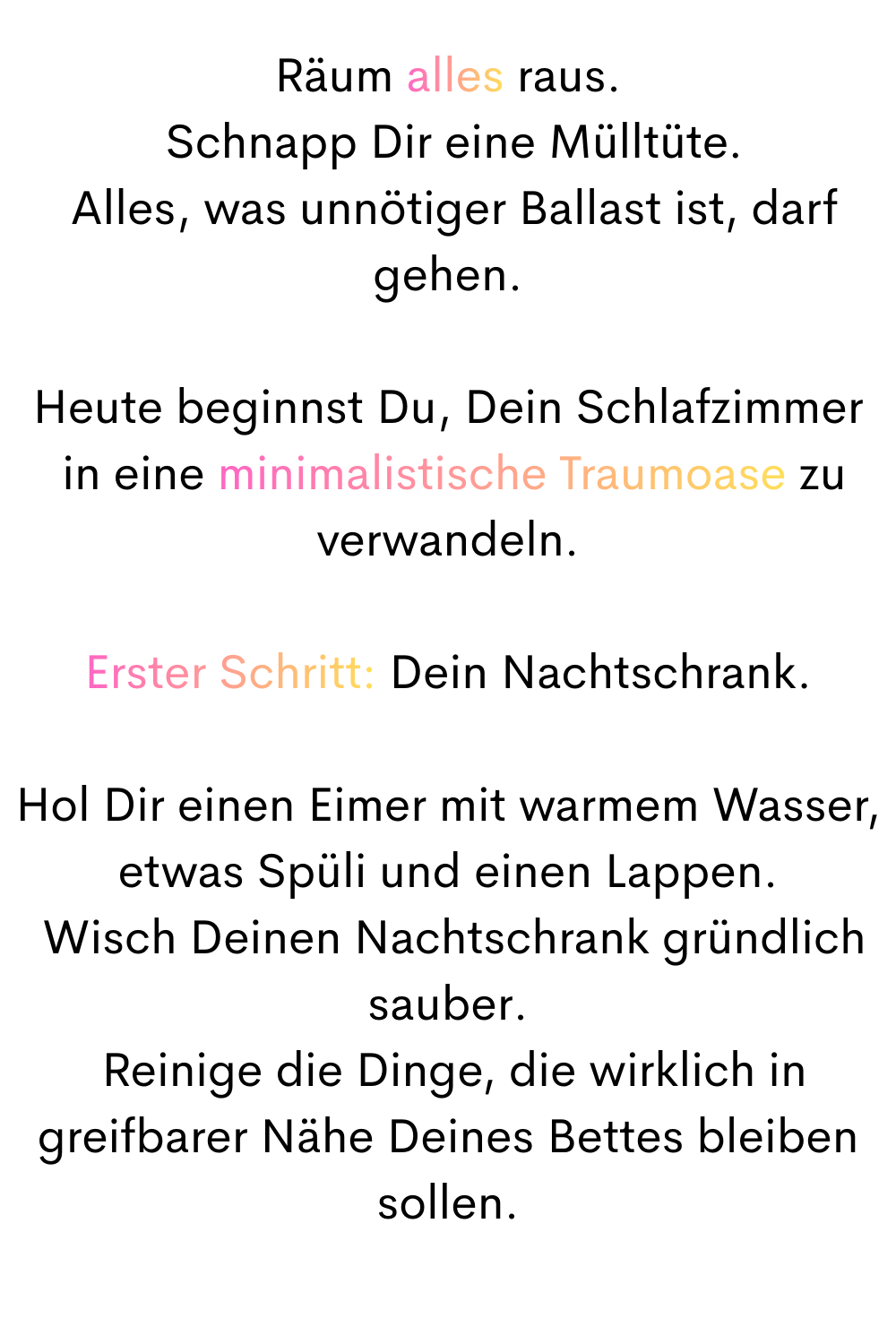 Räum alles raus.
 Schnapp Dir eine Mülltüte.
 Alles, was unnötiger Ballast ist, darf gehen.
Heute beginnst Du, Dein Schlafzimmer
 in eine minimalistische Traumoase zu verwandeln.
Erster Schritt: Dein Nachtschrank.
Hol Dir einen Eimer mit warmem Wasser, etwas Spüli und einen Lappen.
 Wisch Deinen Nachtschrank gründlich sauber.
 Reinige die Dinge, die wirklich in greifbarer Nähe Deines Bettes bleiben sollen.
