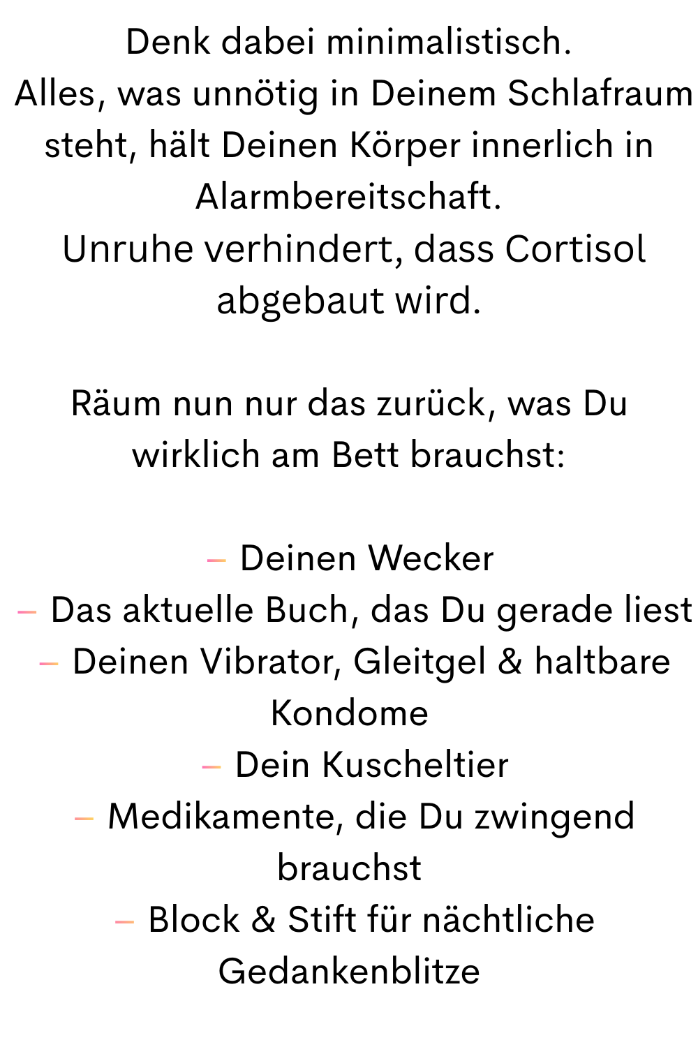 Denk dabei minimalistisch.
 Alles, was unnötig in Deinem Schlafraum steht, hält Deinen Körper innerlich in Alarmbereitschaft.
 Unruhe verhindert, dass Cortisol abgebaut wird.
Räum nun nur das zurück, was Du wirklich am Bett brauchst:
– Deinen Wecker
 – Das aktuelle Buch, das Du gerade liest
 – Deinen Vibrator, Gleitgel & haltbare Kondome
 – Dein Kuscheltier
 – Medikamente, die Du zwingend brauchst
 – Block & Stift für nächtliche Gedankenblitze
